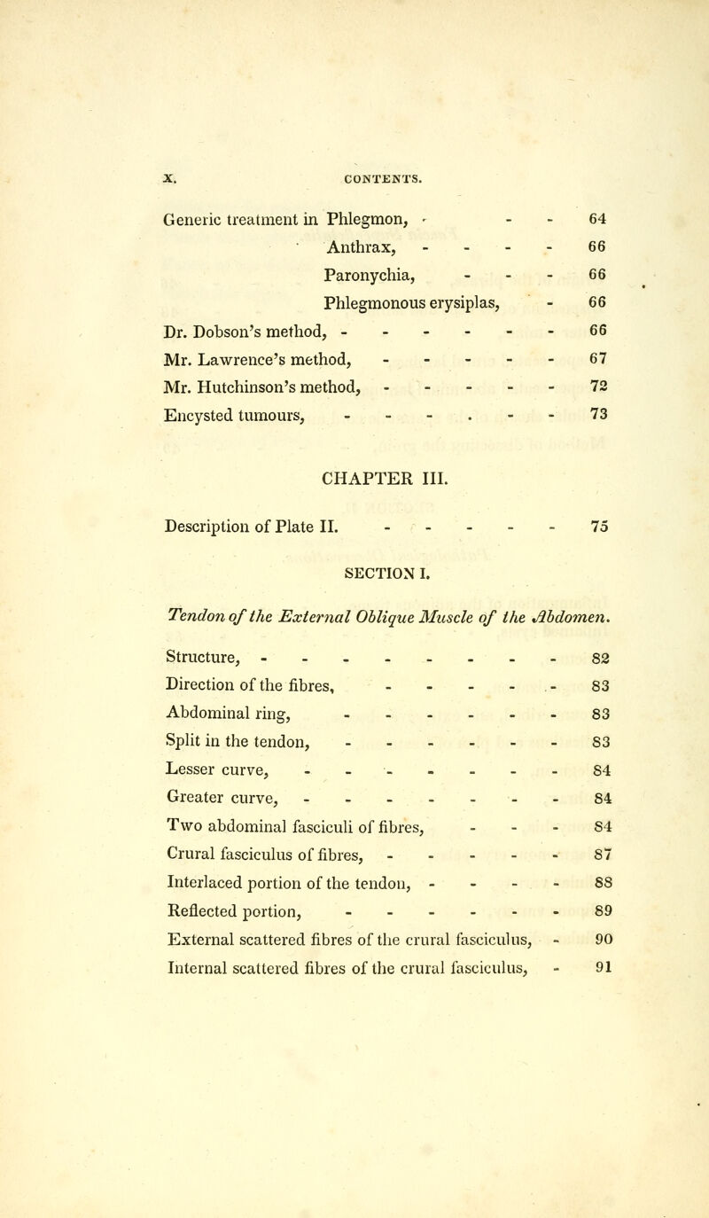 Generic treatment in Phlegmon, - 64 Anthrax, - - - - 66 Paronychia, - - - 66 Phlegmonous erysiplas, - 66 Dr. Dobson's method, - - - - - - 66 Mr. Lawrence's method, 67 Mr. Hutchinson's method, - - - 72 Encysted tumours, - - - . - - 73 CHAPTER III. Description of Plate II. ----- 75 SECTION I. Tendon of the External Oblique Muscle of the Abdomen. Structure, - 82 Direction of the fibres, - - - - 83 Abdominal ring, 83 Split in the tendon, 83 Lesser curve, -____-- 84 Greater curve, - - - - -- - 84 Two abdominal fasciculi of fibres, 84 Crural fasciculus of fibres, ----- 87 Interlaced portion of the tendon, 88 Reflected portion, - 89 External scattered fibres of the crural fasciculus, - 90 Internal scattered fibres of the crural fasciculus, - 91