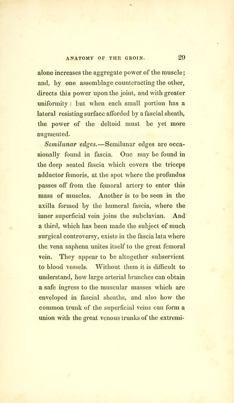 alone increases the aggregate power of the muscle; and, by one assemblage counteracting the other, directs this power upon the joint, and with greater uniformity : but when each small portion has a lateral resisting surface afforded by a fascial sheath, the power of the deltoid must be yet more augmented. Semilunar edges.—Semilunar edges are occa- sionally found in fascia. One may be found in the deep seated fascia which covers the triceps adductor femoris, at the spot where the profundus passes off from the femoral artery to enter this mass of muscles. Another is to be seen in the axilla formed by the humeral fascia, where the inner superficial vein joins the subclavian. And a third, which has been made the subject of much surgical controversy, exists in the fascia lata where the vena saphena unites itself to the great femoral vein. They appear to be altogether subservient to blood vessels. Without them it is difficult to understand, how large arterial branches can obtain a safe ingress to the muscular masses which are enveloped in fascial sheaths, and also how the common trunk of the superficial veins can form a union with the great venous trunks of the extremi-