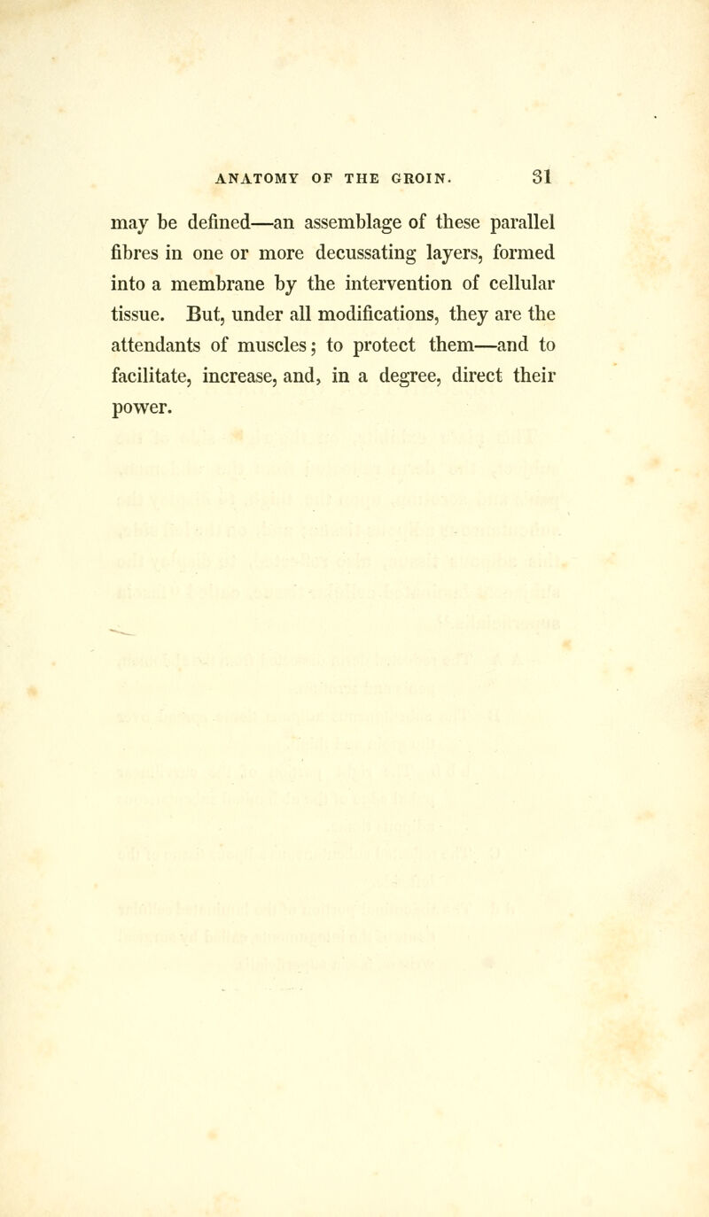 may be denned—an assemblage of these parallel fibres in one or more decussating layers, formed into a membrane by the intervention of cellular tissue. But, under all modifications, they are the attendants of muscles; to protect them—and to facilitate, increase, and, in a degree, direct their power.