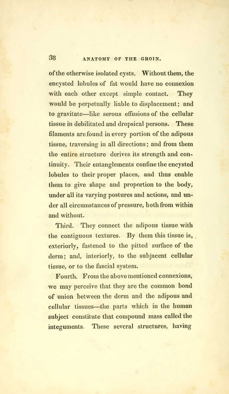 of the otherwise isolated cysts. Without them, the encysted lobules of fat would have no connexion with each other except simple contact. They would be perpetually liable to displacement; and to gravitate—like serous effusions of the cellular tissue in debilitated and dropsical persons. These filaments are found in every portion of the adipous tissue, traversing in all directions; and from them the entire structure derives its strength and con- tinuity. Their entanglements confine the encysted lobules to their proper places, and thus enable them to give shape and proportion to the body, under all its varying postures and actions, and un- der all circumstances of pressure, both from within and without. Third. They connect the adipous tissue with the contiguous textures. By them this tissue is, exteriorly, fastened to the pitted surface of the derm; and, interiorly, to the subjacent cellular tissue, or to the fascial system. Fourth. From the above mentioned connexions, we may perceive that they are the common bond of union between the derm and the adipous and cellular tissues—the parts which in the human subject constitute that compound mass called the integuments. These several structures, having
