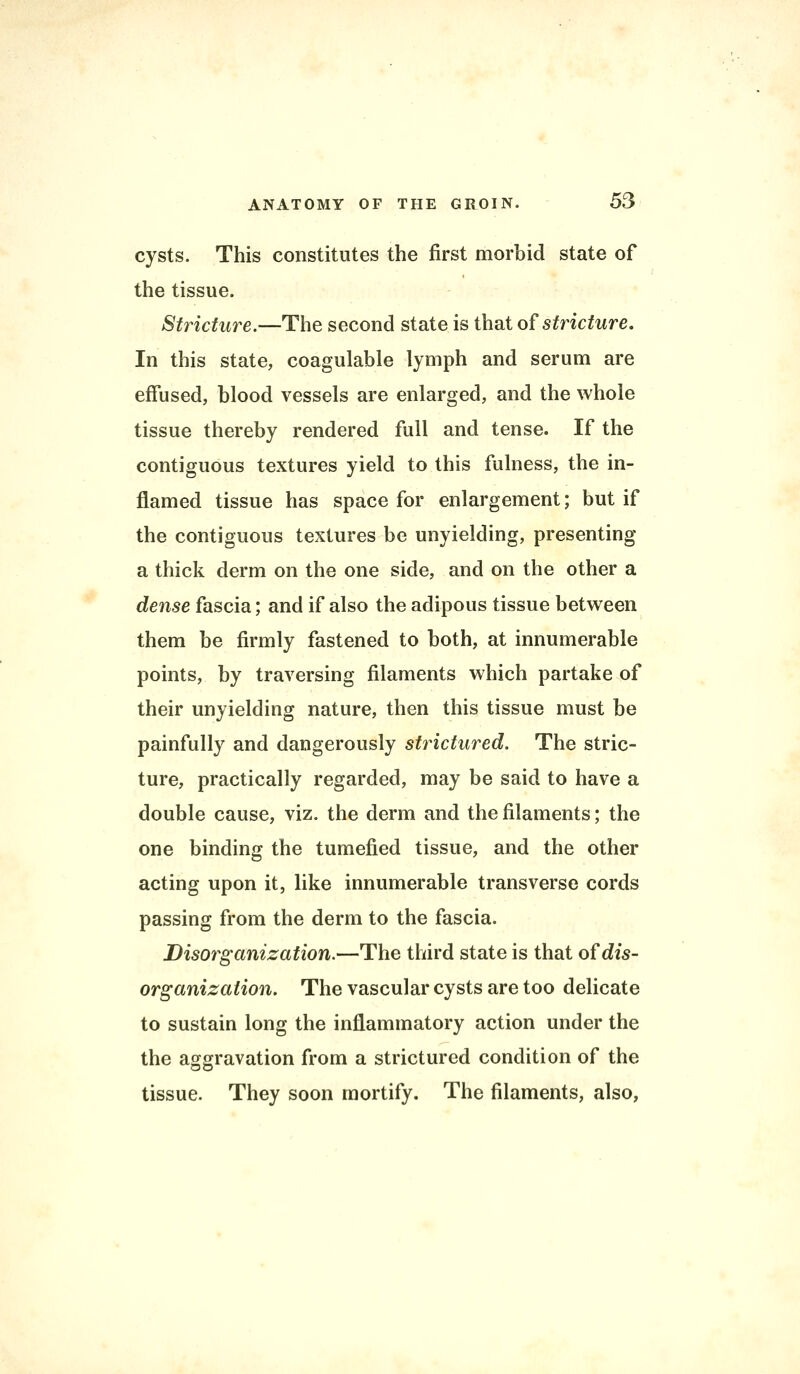 cysts. This constitutes the first morbid state of the tissue. Stricture.—The second state is that of stricture. In this state, coagulable lymph and serum are effused, blood vessels are enlarged, and the whole tissue thereby rendered full and tense. If the contiguous textures yield to this fulness, the in- flamed tissue has space for enlargement; but if the contiguous textures be unyielding, presenting a thick derm on the one side, and on the other a dense fascia; and if also the adipous tissue between them be firmly fastened to both, at innumerable points, by traversing filaments which partake of their unyielding nature, then this tissue must be painfully and dangerously structured. The stric- ture, practically regarded, may be said to have a double cause, viz. the derm and the filaments; the one binding the tumefied tissue, and the other acting upon it, like innumerable transverse cords passing from the derm to the fascia. Disorganization.—The third state is that of dis- organization. The vascular cysts are too delicate to sustain long the inflammatory action under the the aggravation from a strictured condition of the tissue. They soon mortify. The filaments, also,