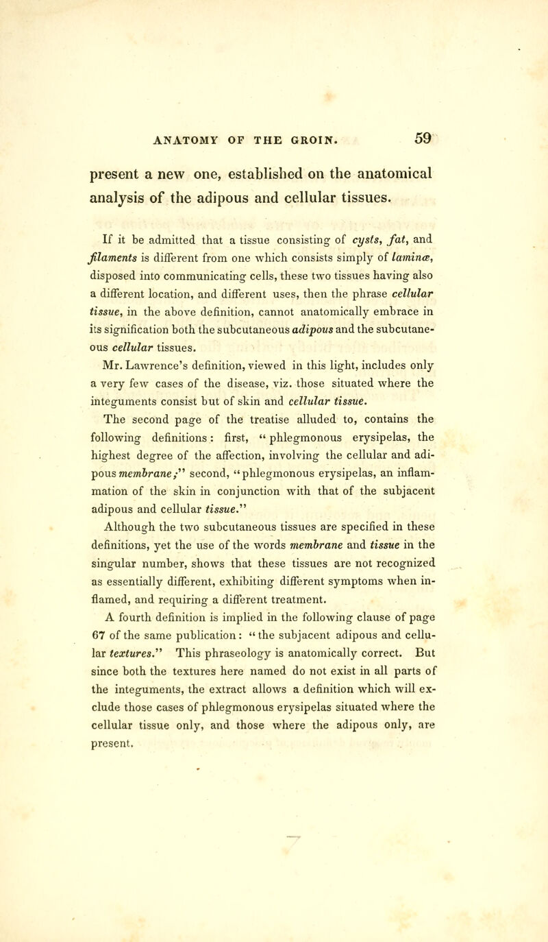 present a new one, established on the anatomical analysis of the adipous and cellular tissues. If it be admitted that a tissue consisting of cysts, fat, and filaments is different from one which consists simply of lamina, disposed into communicating cells, these two tissues having also a different location, and different uses, then the phrase cellular tissue, in the above definition, cannot anatomically embrace in its signification both the subcutaneous adipous and the subcutane- ous cellular tissues. Mr. Lawrence's definition, viewed in this light, includes only a very few cases of the disease, viz. those situated where the integuments consist but of skin and cellular tissue. The second page of the treatise alluded to, contains the following definitions: first,  phlegmonous erysipelas, the highest degree of the affection, involving the cellular and adi- pous membrane^ second, phlegmonous erysipelas, an inflam- mation of the skin in conjunction with that of the subjacent adipous and cellular tissue.'''' Although the two subcutaneous tissues are specified in these definitions, yet the use of the words membrane and tissue in the singular number, shows that these tissues are not recognized as essentially different, exhibiting different symptoms when in- flamed, and requiring a different treatment. A fourth definition is implied in the following clause of page 67 of the same publication: the subjacent adipous and cellu- lar textures.'''' This phraseology is anatomically correct. But since both the textures here named do not exist in all parts of the integuments, the extract allows a definition which will ex- clude those cases of phlegmonous erysipelas situated where the cellular tissue only, and those where the adipous only, are present.