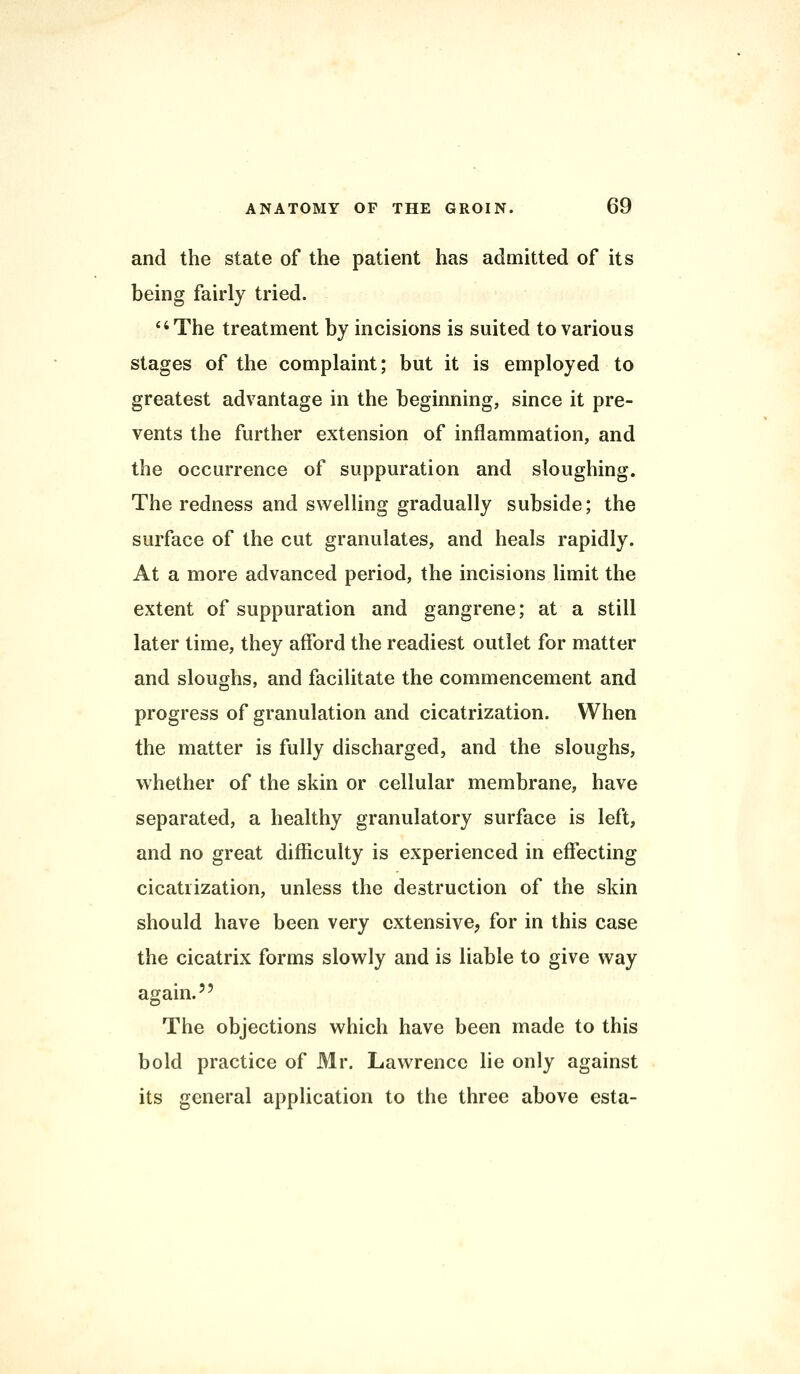 and the state of the patient has admitted of its being fairly tried. The treatment by incisions is suited to various stages of the complaint; but it is employed to greatest advantage in the beginning, since it pre- vents the further extension of inflammation, and the occurrence of suppuration and sloughing. The redness and swelling gradually subside; the surface of the cut granulates, and heals rapidly. At a more advanced period, the incisions limit the extent of suppuration and gangrene; at a still later time, they afford the readiest outlet for matter and sloughs, and facilitate the commencement and progress of granulation and cicatrization. When the matter is fully discharged, and the sloughs, whether of the skin or cellular membrane, have separated, a healthy granulatory surface is left, and no great difficulty is experienced in effecting cicatrization, unless the destruction of the skin should have been very extensive, for in this case the cicatrix forms slowly and is liable to give way again. The objections which have been made to this bold practice of Mr. Lawrence lie only against its general application to the three above esta-