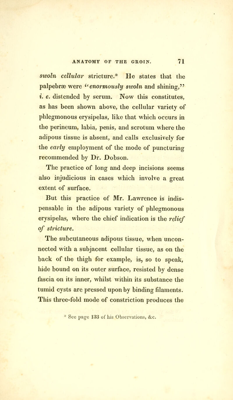 swoln cellular stricture.* He states that the palpebrse were enormously sivoln and shining, i. e. distended by serum. Now this constitutes, as has been shown above, the cellular variety of phlegmonous erysipelas, like that which occurs in the perineum, labia, penis, and scrotum where the adipous tissue is absent, and calls exclusively for the early employment of the mode of puncturing recommended by Dr. Dobson. The practice of long and deep incisions seems also injudicious in cases which involve a great extent of surface. But this practice of Mr. Lawrence is indis- pensable in the adipous variety of phlegmonous erysipelas, where the chief indication is the relief of stricture. The subcutaneous adipous tissue, when uncon- nected with a subjacent cellular tissue, as on the back of the thigh for example, is, so to speak, hide bound on its outer surface, resisted by dense fascia on its inner, whilst within its substance the tumid cysts are pressed upon by binding filaments. This three-fold mode of constriction produces the * See page 133 of his Observations, &c.