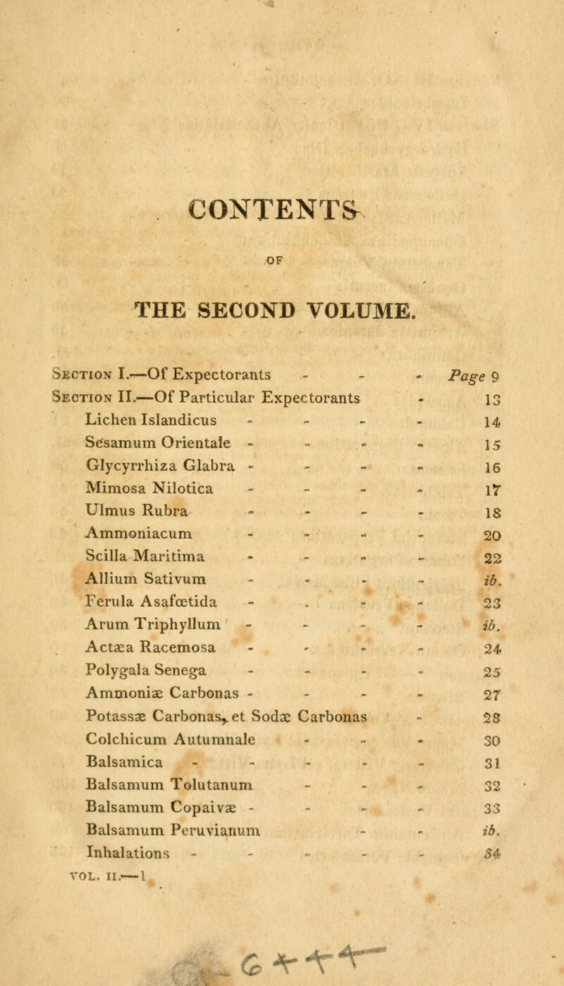 CONTENTS^ OF THE SECOND VOLUME. Section I.—Of Expectorants - Page 9 Section II,—Of Particular Expectorants 13 Lichen Islandicus _ 14 Sesamum Orientate - . 15 Glycyrrhiza Glabra - - 16 Mimosa Nilotica - vr Ulmus Rubra . 18 Ammoniacum 20 Scilla Maritima - 22 Allium Sativum - lb. Ferula Asafcetida . 23 Arum Triphyllum - ib. Act3ea Racemosa - 24 Polygala Senega - 25 Ammoniag Carbonas - - 27 Potassae Carbonas^ et Sodae Carbonas 28 Colchicum Autumnale - 30 Balsamica - 31 Balsamum Tolutanum - 32 Balsamum Copaivae - - 33 Balsamum Peruvianum - ib. Inhalations - _ S4> VOL. II.— I G^-r^^