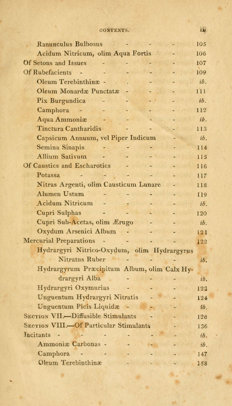 OOlJTENTS. Hf Ranunculus Bulbosus - - - 105 Acidum Nitricum, olim Aqua Foitis - 106 Of Setons and Issues . - . - io7 Of Rubefacients - - - - - 109 Oleum Terebinthinae - . - - ib. Oleum Monardse Punctatae - - , - 111 Pix Burgundica _ - . . ib. Camphora - - - - - 112 Aqua Ammoniae . - . . ib. Tinctura Cantharidis - - - 113 Capsicum Annuum, vel Piper Indicum - ib. Semina Sinapis - - - - 114 Allium Sativum - - - - 115 Of Caustics and Escharotics - - - 116 Potassa - - - - - 117 Nitras Argenti, olim Causticum Lunare - 118 Alumen Ustum - - - - 119 Acidum Nitricum - - - - ib. Cupri Sulphas - - - - 120 Cupri Sub-Acetas, olim jErugo - - ib. Oxydum Arsenici Album - - - 121 Mercurial Preparations - - - - J22 Hydrargyri Nitrico-Oxydum, olim Hydrargyrus Nitratus Ruber - . . ib. Hydrargyrum Praecipitum Album, olim Calx Hy- drargyri Alba . _ _ ib. Hydrargyri Oxymurias - - - 123 Unguentum Hydrargyri Nitratis - - 124 Unguentum Picis Liquidse - - - ib. Section VH.—Diffusible Stimulants - - 126 Section Vin.—Of Particular Stimulants - 136 Incitants - - - - - - ib. Ammoniae Carbonas - - - - ib. Camphora - - - - - 147 Oleum Terebinthinae - - 158