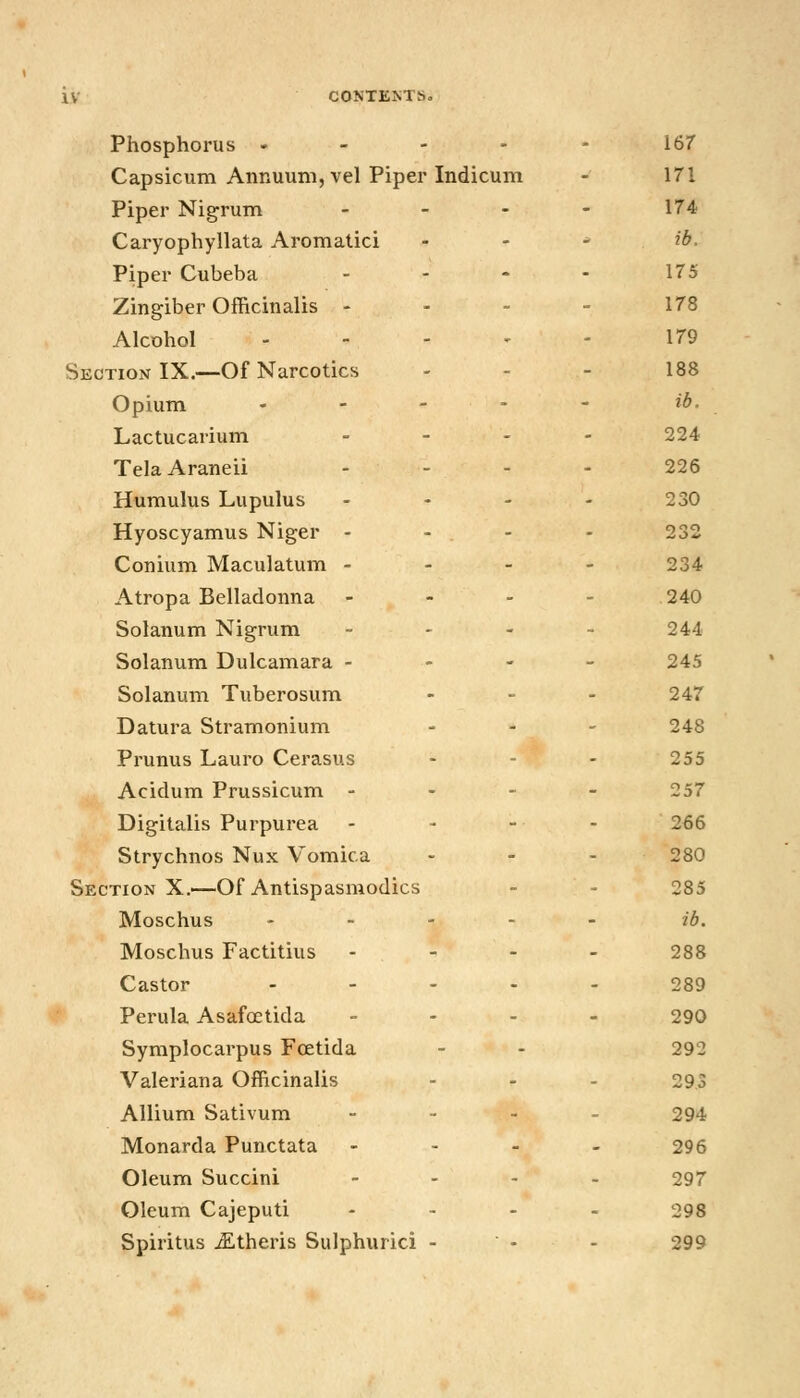 Phosphorus - - - - - 167 Capsicum Annuum, vel Piper Indicum - 171 Piper Nigrum - - - - 174 Caryophyllata Aromalici . . - ib. Piper Cubeba - - - - 175 Zingiber Officinalis - - - - 178 Alcohol 179 Section IX.—Of Narcotics - - - 188 Opium ... - - ib. Lactucarium - - - - 224 TelaAraneii - - - - 226 Humulus Lupulus - - - - 230 Hyoscyamus Niger - - . - - 232 Conium Maculatum - - - - 234 Atropa Belladonna - - - - 240 Solanum Nigrum - - - - 244 Solanum Dulcamara - - - - 245 Solanum Tuberosum . _ . 247 Datura Stramonium ... 248 Prunus Lauro Cerasus - - - 255 Acidum Prussicum . - - - 257 Digitalis Purpurea - - - - 266 Strychnos Nux Vomica ... 280 Section X.—Of Antispasmodics - - 285 Moschus . - - . - ib. Moschus Factitius . - - - 288 Castor ..... 289 Perula Asafoetida - - . - 290 Symplocarpus Fcetida - - 292 Valeriana Officinalis - - - 293 Allium Sativum . - . . 294 Monarda Punctata - - . . 296 Oleum Succini .... 297 Oleum Cajeputi . . . . 298 Spiritus ^theris Sulphurici - - - 299