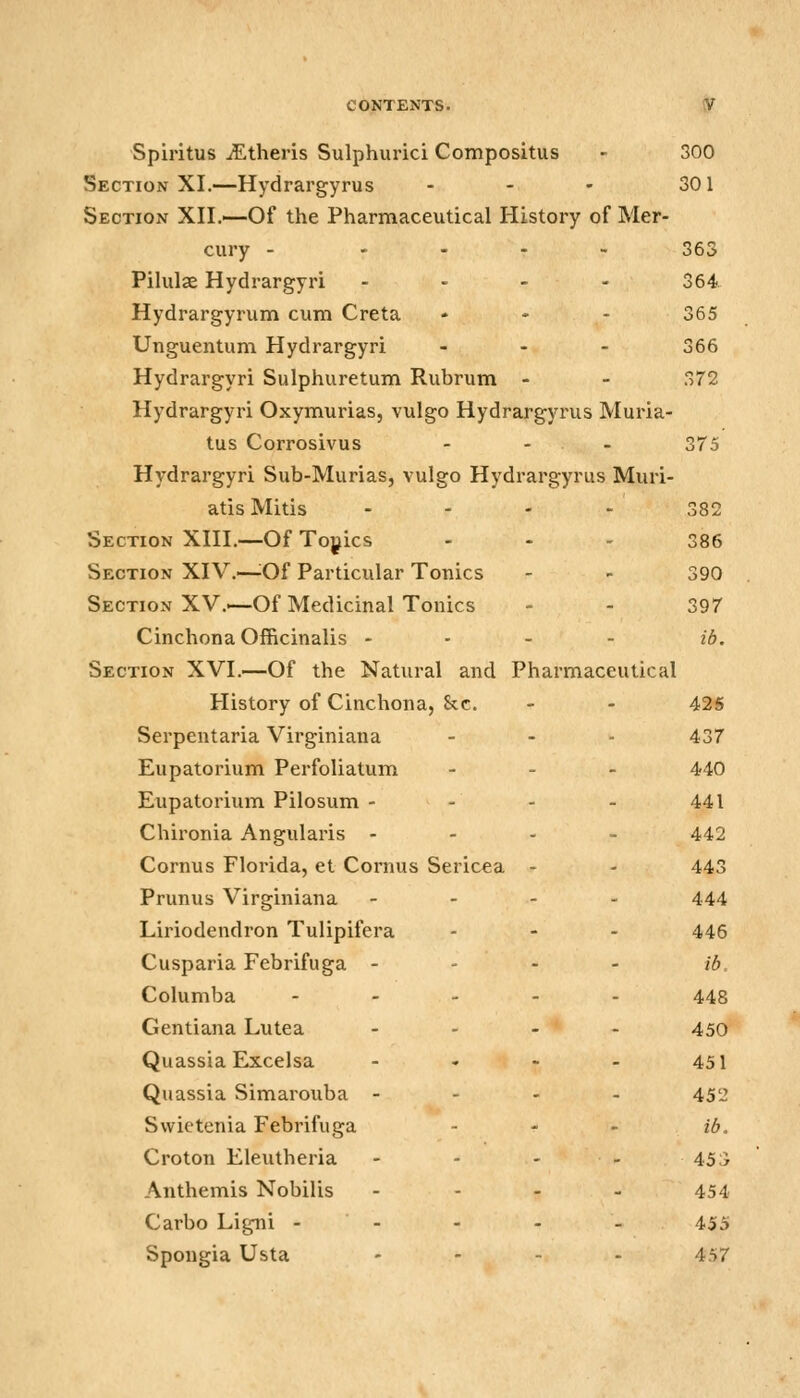 Spiritus iEtheris Sulphurici Compositus - 300 Section XI.—Hydrargyrus - - - 301 Section XII.—Of the Pharmaceutical History of Mer- cury - .... 363 Pilulse Hydrargyri ... - 364 Hydrargyrum cum Creta ... 365 Unguentum Hydrargyri ... 366 Hydrargyri Sulphuretum Rubrum - - 372 Hydrargyri Oxymurias, vulgo Hydrargyrus Muria- tus Corrosivus - - - 375 Hydrargyri Sub-Murias, vulgo Hydrargyrus Muri- atis Mitis ... - 382 Section XIII.—Of Topics ... 386 Section XIV.—^Of Particular Tonics - - 390 Section XV.—Of Medicinal Tonics - - 397 Cinchona Officinalis - - - - ib. Section XVI.—Of the Natural and Pharmaceutical History of Cinchona, &c. - - 425 Serpentaria Virginiana - - - 437 Eupatorium Perfoliatum . . _ 440 Eupatorium Pilosum - - - - 441 Chironia Angularis ... - 442 Cornus Florida, et Cornus Sericea - - 443 Prunus Virginiana - - - - 444 Liriodendron Tulipifera - - - 446 Cusparia Febrifuga . - . - ib. Columba . . . . . 448 Gentiana Lutea - - - - 450 Quassia Excelsa - - - - 451 Quassia Simarouba . - . . 45'j Swietenia Febrifuga - - - ib, Croton Eleutheria - - - - 45;) Anthemis Nobilis .... 454 Carbo Ligni - - - - - 455 Spongia Usta .... 457