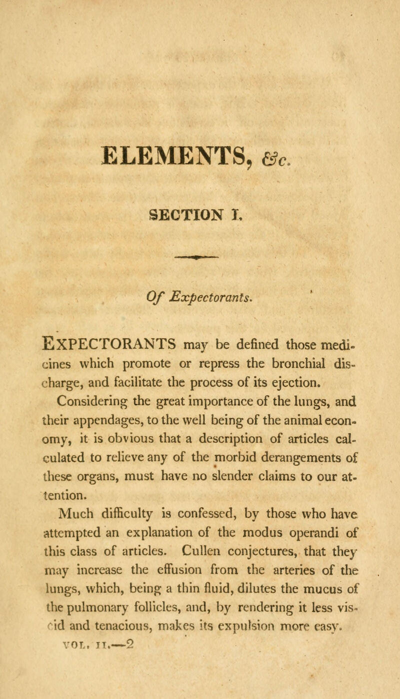 ELEMENTS, &c. SECTION L Of Expectorants. Expectorants may be defined those medi- cines which promote or repress the bronchial dis- charge, and facilitate the process of its ejection. Considering the great importance of the hmgs, and their appendages, to the well being of the animal econ- omy, it is obvious that a description of articles cal- culated to relieve any of the morbid derangements of these organs, must have no slender claims to our at- tention. Much difficulty is confessed, by those who have attempted an explanation of the modus operandi of this class of articles. Cullen conjectures, that they may increase the effusion from the arteries of the lungs, which, being a thin fluid, dilutes the mucus of the pulmonary follicles, and, by rendering it less vis- cid and tenacious, makes its expulsion more easy. VOT., TT. 2