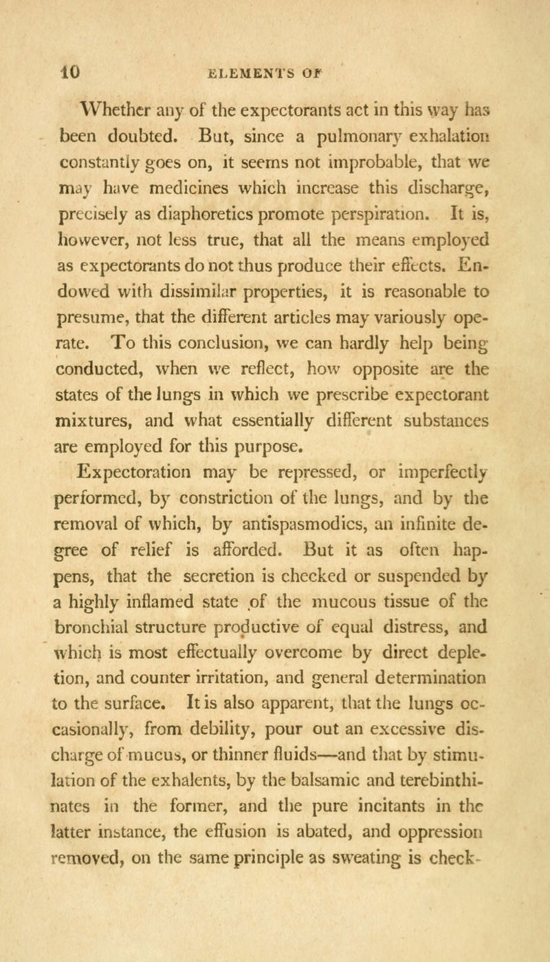 Whether any of the expectorants act in this way has been doubted. But, since a pulmonary exhalation constantly goes on, it seems not improbable, that we may have medicines which increase this discharge, precisely as diaphoretics promote perspiration. It is, however, not less true, that all the means employed as expectorants do not thus produce their effects. En- dowed with dissimilar properties, it is reasonable to presume, that the different articles may variously ope- rate. To this conclusion, we can hardly help being conducted, when we reflect, how opposite are the states of the lungs in which we prescribe expectorant mixtures, and what essentially different substances are employed for this purpose. Expectoration may be repressed, or imperfectly performed, by constriction of the lungs, and by the removal of which, by antispasmodics, an infinite de- gree of relief is afforded. But it as often hap- pens, that the secretion is checked or suspended by a highly inflamed state of the mucous tissue of the bronchial structure productive of equal distress, and which is most effectually overcome by direct deple- tion, and counter irritation, and general determination to the surface. It is also apparent, that the lungs oc- casionally, from debility, pour out an excessive dis- charge of mucus, or thinner fluids—and that by stimu- lation of the exhalents, by the balsamic and terebinthi- nates in the former, and the pure incitants in the latter instance, the effusion is abated, and oppression removed, on the same principle as sweating is check-