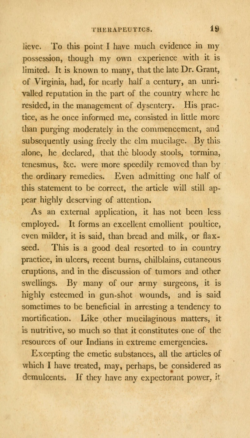 lieve. To this point I have much evidence in my possession, though my own experience with it is limited. It is known to many, that the late Dr. Grant, of Virginia, had, for nearly half a century, an unri- valled reputation in the part of the country where he resided, in the management of dysentery. His prac- tice, as he once informed me, consisted in little more than purging moderately in the commencement, and subsequently using freely the elm mucilage. By this alone, he declared, that the bloody stools, tormina, tenesmus, &c. were more speedily removed than by the ordinary remedies. Even admitting one half of this statement to be correct, the article will still ap- pear highly deserving of attention. As an external application, it has not been less employed. It forms an excellent emollient poultice, even milder, it is said, than bread and milk, or flax- seed. This is a good deal resorted to in country practice, in ulcers, recent burns, chilblains, cutaneous eruptions, and in the discussion of tumors and other swellings. By many of our army surgeons, it is highly esteemed in gun-shot wounds, and is said sometimes to be beneficial in arresting a tendency to mortification. Like other mucilaginous matters, it is nutritive, so much so that it constitutes one of the resources of our Indians in extreme emergencies. Excepting the emetic substances, all the articles of which I have treated, may, perhaps, be considered as demulcents. If they have any expectorant power, it