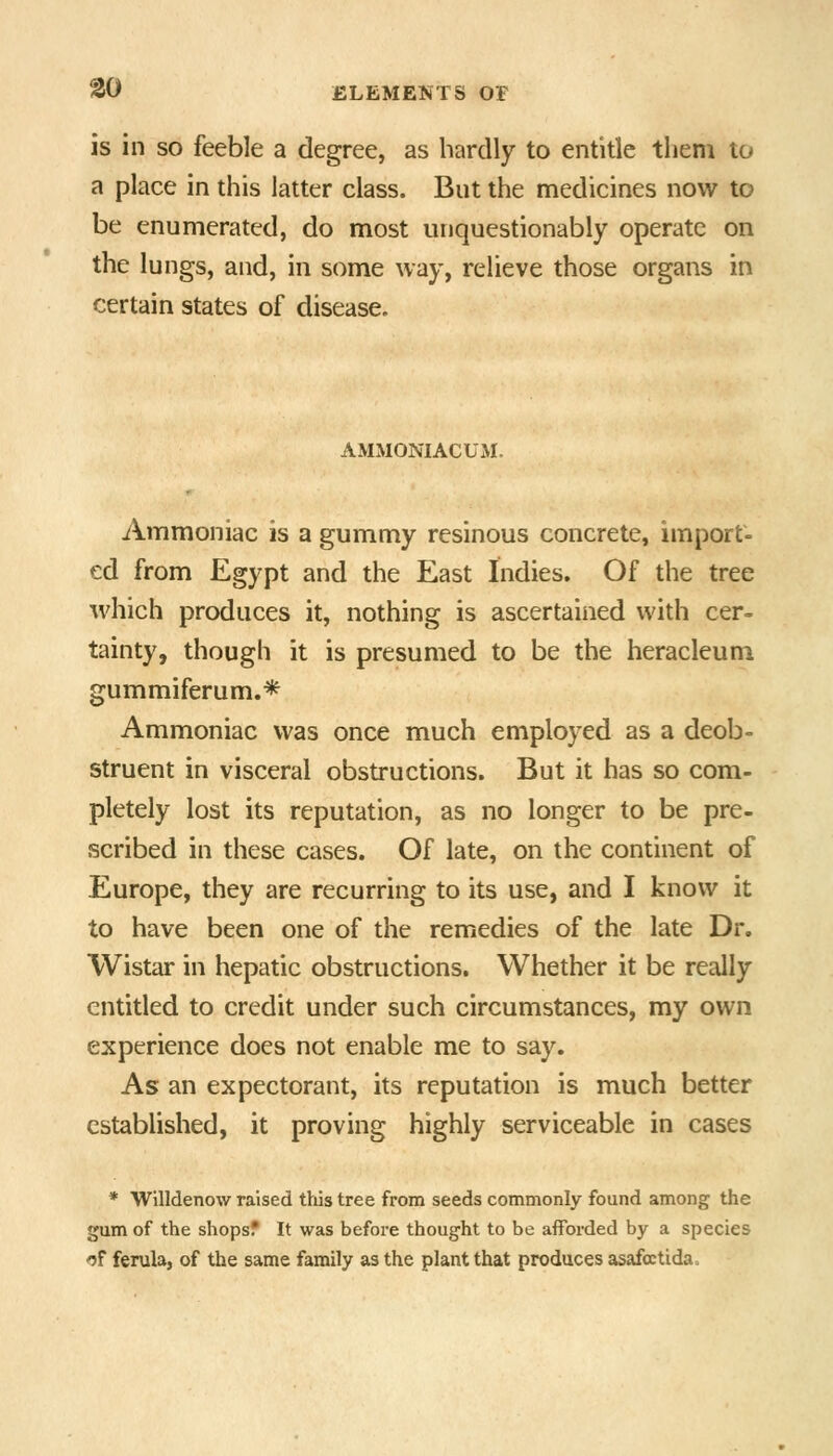 is in so feeble a degree, as hardly to entitle them to a place in this latter class. But the medicines now to be enumerated, do most unquestionably operate on the lungs, and, in some way, relieve those organs in certain states of disease. AMMONIACUM. Ammoniac is a gummy resinous concrete, import- ed from Egypt and the East Indies. Of the tree which produces it, nothing is ascertained with cer- tainty, though it is presumed to be the heracleum gummiferum.* Ammoniac was once much employed as a deob- struent in visceral obstructions. But it has so com- pletely lost its reputation, as no longer to be pre- scribed in these cases. Of late, on the continent of Europe, they are recurring to its use, and I know it to have been one of the remedies of the late Dr. Wistar in hepatic obstructions. Whether it be really entitled to credit under such circumstances, my own experience does not enable me to say. As an expectorant, its reputation is much better established, it proving highly serviceable in cases * Willdenow raised this tree from seeds commonly found among the gum of the shops? It was before thought to be afforded by a species of ferula, of the same family as the plant that produces asafoctida.