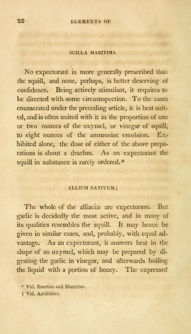 SCILLA MARITIMA. No expectorant is more generally prebcribed thais the squill, and none, perhaps, is better deserving of confidence. Being actively stimulant, it requires to be directed with, some circumspection. To the cases enumerated under the preceding article, it is best suit- ed, and is often united with it in the proportion of one or two ounces of the oxymel, or vinegar of squill, to eight ounces of the ammoniac emulsion. Ex- hibited alone, the dose of either of the above prepa- rations is about a drachm. As an expectorant the squill in substance is rarely ordered.* ALLIUM SATIVUM.! The whole of the alliacias are expectorant. But garlic is decidedly the most active, and in many of its qualities resembles the squill. It may hence be given in similar cases, and, probably, with equal ad- vantage. As an expectorant, it answers best in the shape of an oxymel, which may be prepared by di- gesting the garlic in vinegar, and afterwards boiling the liquid with a portion of honey. The expressed * Vid. Emetics and Diuretics, t Vid. Aptilithics.
