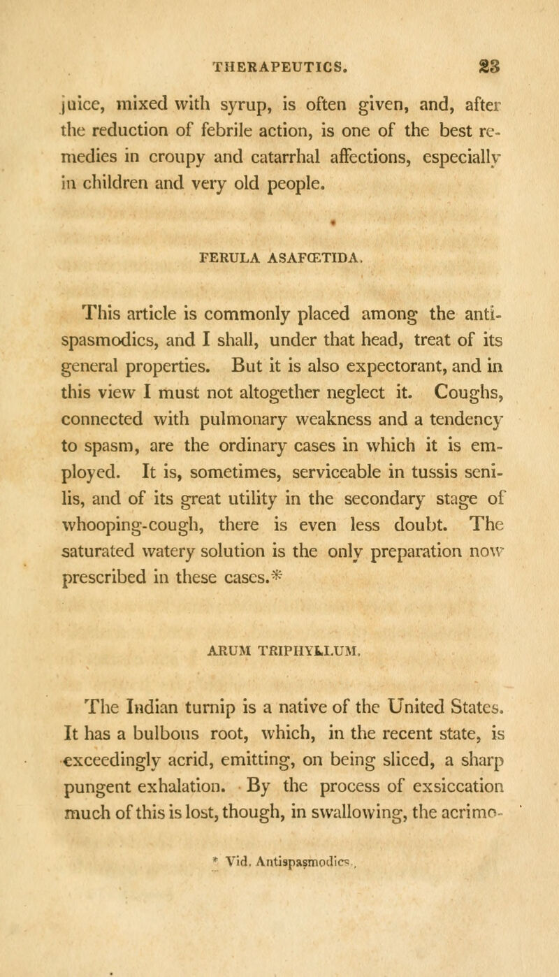 jaice, mixed with syrup, is often given, and, after the reduction of febrile action, is one of the best re- medies in croupy and catarrhal affections, especially ill children and very old people. FERULA ASAFCETIDA. This article is commonly placed among the anti- spasmodics, and I shall, under that head, treat of its general properties. But it is also expectorant, and in this view I must not altogether neglect it. Coughs, connected with pulmonary weakness and a tendency to spasm, are the ordinary cases in which it is em- ployed. It is, sometimes, serviceable in tussis seni- lis, and of its great utility in the secondary stage of whooping-cough, there is even less doubt. The saturated watery solution is the only preparation now prescribed in these cases.* ARUM TRIPHYkLUM. The Indian turnip is a native of the United States. It has a bulbous root, which, in the recent state, is exceedingly acrid, emitting, on being sliced, a sharp pungent exhalation. By the process of exsiccation much of this is lost, though, in swallowing, the acrimo- * Vid. Antispasmodic^ ,