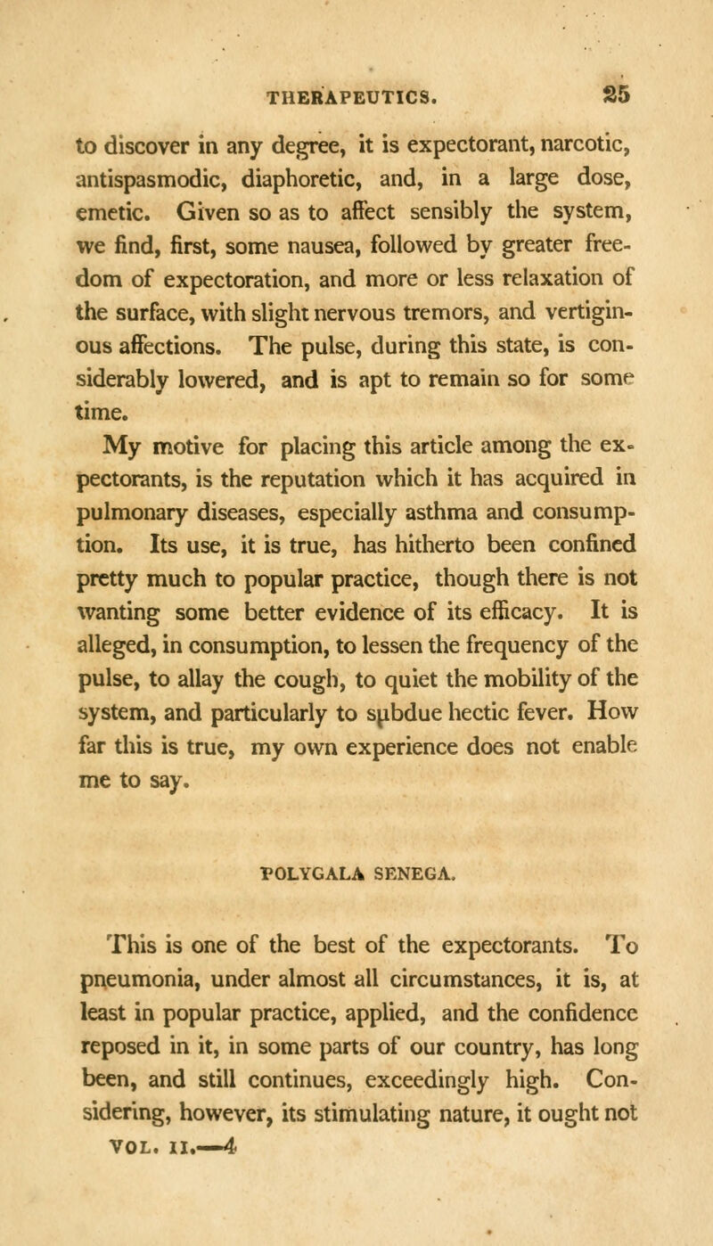 to discover in any degree, it is expectorant, narcotic, antispasmodic, diaphoretic, and, in a large dose, emetic. Given so as to affect sensibly the system, we find, first, some nausea, followed by greater free- dom of expectoration, and more or less relaxation of the surface, with slight nervous tremors, and vertigin- ous affections. The pulse, during this state, is con- siderably lowered, and is apt to remain so for some time. My motive for placing this article among the ex- pectorants, is the reputation which it has acquired in pulmonary diseases, especially asthma and consump- tion. Its use, it is true, has hitherto been confined pretty much to popular practice, though there is not wanting some better evidence of its efficacy. It is alleged, in consumption, to lessen the frequency of the pulse, to allay the cough, to quiet the mobility of the system, and particularly to spbdue hectic fever. How far this is true, my own experience does not enable me to say. POLYGALA SENEGA. This is one of the best of the expectorants. To pneumonia, under almost all circumstances, it is, at least in popular practice, applied, and the confidence reposed in it, in some parts of our country, has long been, and still continues, exceedingly high. Con- sidering, however, its stimulating nature, it ought not VOL. II.—4