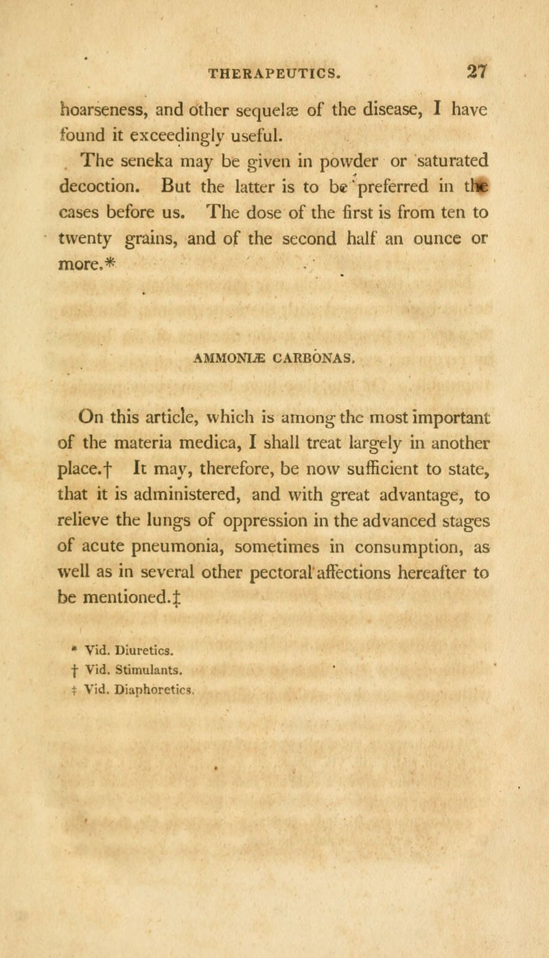 hoarseness, and other sequelae of the disease, I have found it exceedingly useful. The seneka may be given in powder or saturated decoction. But the latter is to be preferred in tH(| cases before us. The dose of the first is from ten to twenty grains, and of the second half an ounce or more,* AMMONIA CARBONAS. On this article, which is among the most important of the materia medica, I shall treat largely in another place.f It may, therefore, be now sufficient to state, that it is administered, and with great advantage, to relieve the lungs of oppression in the advanced stages of acute pneumonia, sometimes in consumption, as well as in several other pectoral affections hereafter to be mentioned.^ » Vid. Diuretics. •j- Vid. Stimulants. t Vid. Diaphoretics,