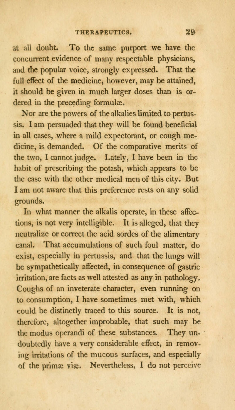 at all doubt. To the same purport we have the concurrent evidence of many respectable physicians, and the popular voice, strongly expressed. That the full effect of the medicine, however, may be attained, it should be given in much larger doses than is or- dered in the preceding formulae. Nor are the powers of the alkalies limited to pertus- sis. I am persuaded that they will be found beneficial in all cases, where a mild expectorant, or cough me- dicine, is demanded. Of the comparative merits of the two, I cannot judge. Lately, I have been in the habit of prescribing the potash, which appears to be the case with the other medical men of this city. But I am not aware that this preference rests on any solid grounds. In what manner the alkalis operate, in these affec- tions, is not very intelligible. It is alleged, that they neutralize or correct the acid sordes of the alimentary canal. That accumulations of such foul matter, do exist, especially in pertussis, and that the lungs will be sympathetically affected, in consequence of gastric irritation, are facts as well attested as any in pathology. Coughs of an inveterate character, even running on to consumption, I have sometimes met with, which could be distinctly traced to this source. It is not, therefore, altogether improbable, that such may be the modus operandi of these substances. They un- doubtedly have a very considerable effect, in remov- ing irritations of the mucous surfaces, and especially of the primse vise. Nevertheless, I do not perceive