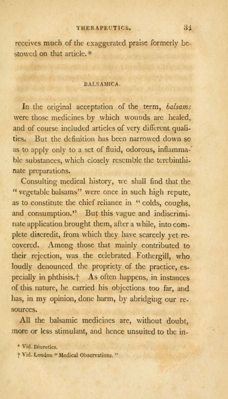 receives much of the exaggerated praise formerly be- stowed on that article.* BALSAMICA, In the original acceptation of the term, balsams were those medicines by which wounds are healed, and of course included articles of very different quali- ties. But the definition has been narrowed down so as to apply only to a set of fluid, odorous, inflamma-' ble substances, which closely resemble the terebinthi- nate preparations. Consulting medical history, we shall find that the  vegetable balsams were once in such high repute, as to constitute the chief reliance in  colds, coughs, and consumption.*' But this vague and indiscrimi- nate application brought them, after a while, into com- plete discredit, from which they have scarcely yet re- covered. Among those that mainly contributed to their rejection, was the celebrated Fothergill, who loudly denounced the propriety of the practice, es- pecially in phthisis.f As often happens, in instances of this nature, he carried his objections too far, and has, in my opinion, done harm, by abridging our re- sources. All the balsamic medicines are, without doubt, more or less stimulant, and hence unsuited to the in- • Vid. Diuretics. t Vid. London  Medical Observations.