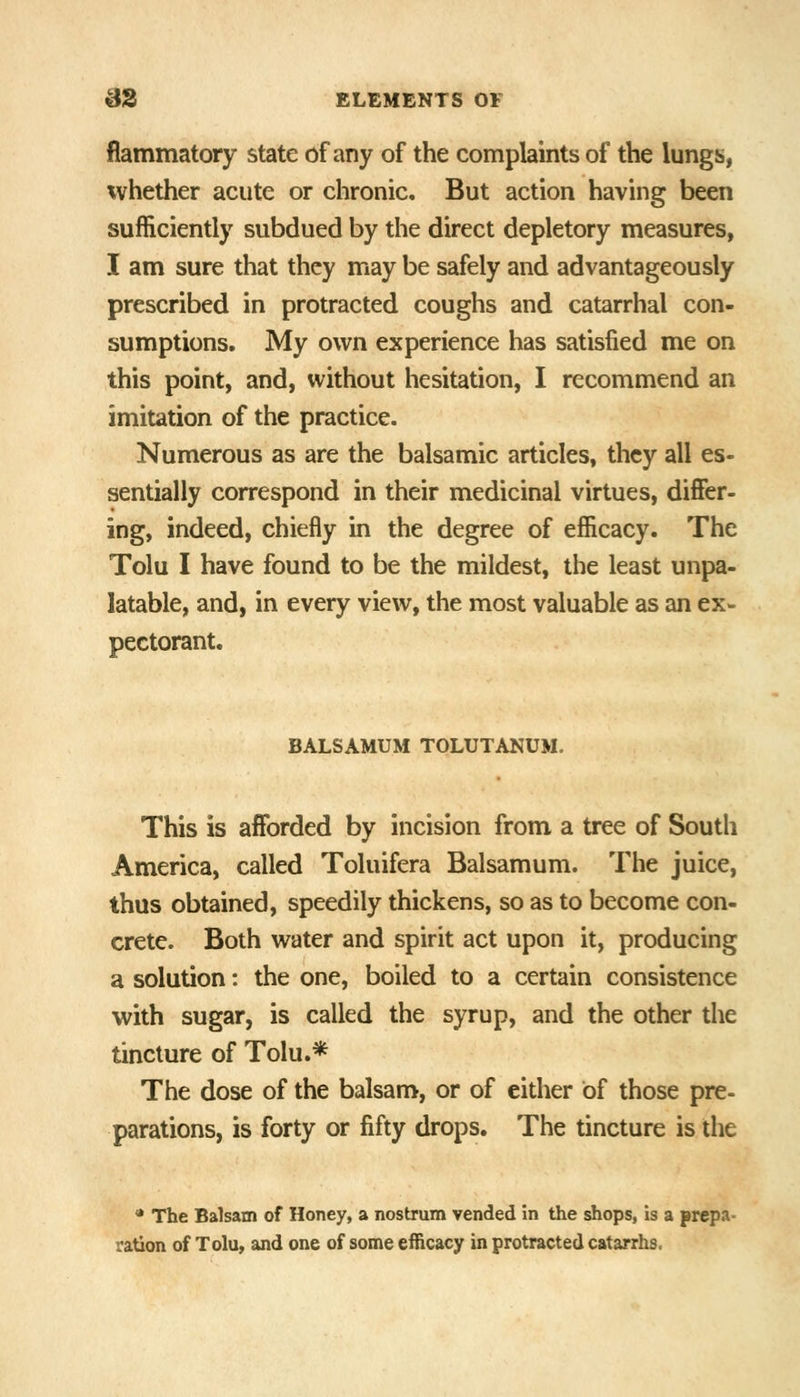 flammatory state of any of the complaints of the lungs, whether acute or chronic. But action having been sufficiently subdued by the direct depletory measures, I am sure that they may be safely and advantageously prescribed in protracted coughs and catarrhal con- sumptions. My own experience has satisfied me on this point, and, without hesitation, I recommend an imitation of the practice. Numerous as are the balsamic articles, they all es- sentially correspond in their medicinal virtues, differ- ing, indeed, chiefly in the degree of efficacy. The Tolu I have found to be the mildest, the least unpa- latable, and, in every view, the most valuable as an ex- pectorant. BALSAMUM TOLUTANUM. This is afforded by incision from a tree of South America, called Toluifera Balsamum. The juice, thus obtained, speedily thickens, so as to become con- crete. Both water and spirit act upon it, producing a solution: the one, boiled to a certain consistence with sugar, is called the syrup, and the other the tincture of Tolu.* The dose of the balsam, or of either of those pre- parations, is forty or fifty drops. The tincture is the * The Balsam of Honey, a nostrum vended in the shops, is a prepa- ration of Tolu, and one of some efficacy in protracted catarrhs.
