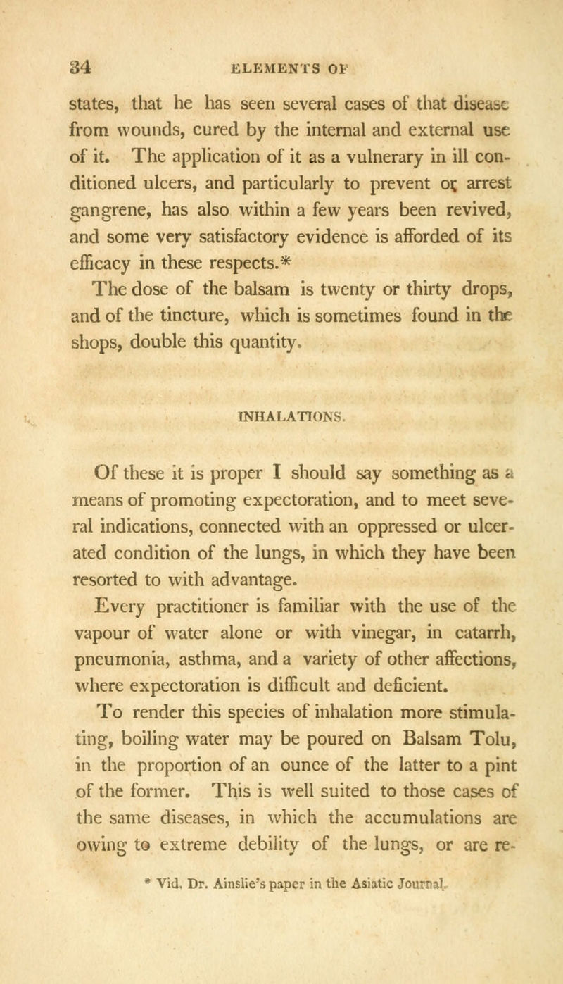 States, that he has seen several cases of that disease from wounds, cured by the internal and external use of it. The application of it as a vulnerary in ill con- ditioned ulcers, and particularly to prevent oj; arrest gangrene, has also within a few years been revived, and some very satisfactory evidence is afforded of its efficacy in these respects.* The dose of the balsam is twenty or thirty drops, and of the tincture, which is sometimes found in the shops, double this quantity. INHALATIONS. Of these it is proper I should say something as a means of promoting expectoration, and to meet seve- ral indications, connected with an oppressed or ulcer- ated condition of the lungs, in which they have been resorted to with advantage. Every practitioner is familiar with the use of the vapour of water alone or with vinegar, in catarrh, pneumonia, asthma, and a variety of other affections, where expectoration is difficult and deficient. To render this species of inhalation more stimula- ting, boiling water may be poured on Balsam Tolu, in the proportion of an ounce of the latter to a pint of the former. This is well suited to those cases of the same diseases, in which the accumulations are owing to extreme debility of the lungs, or are re- * Vid, Dr. AinsUe's paper in the Asiatic JourraL