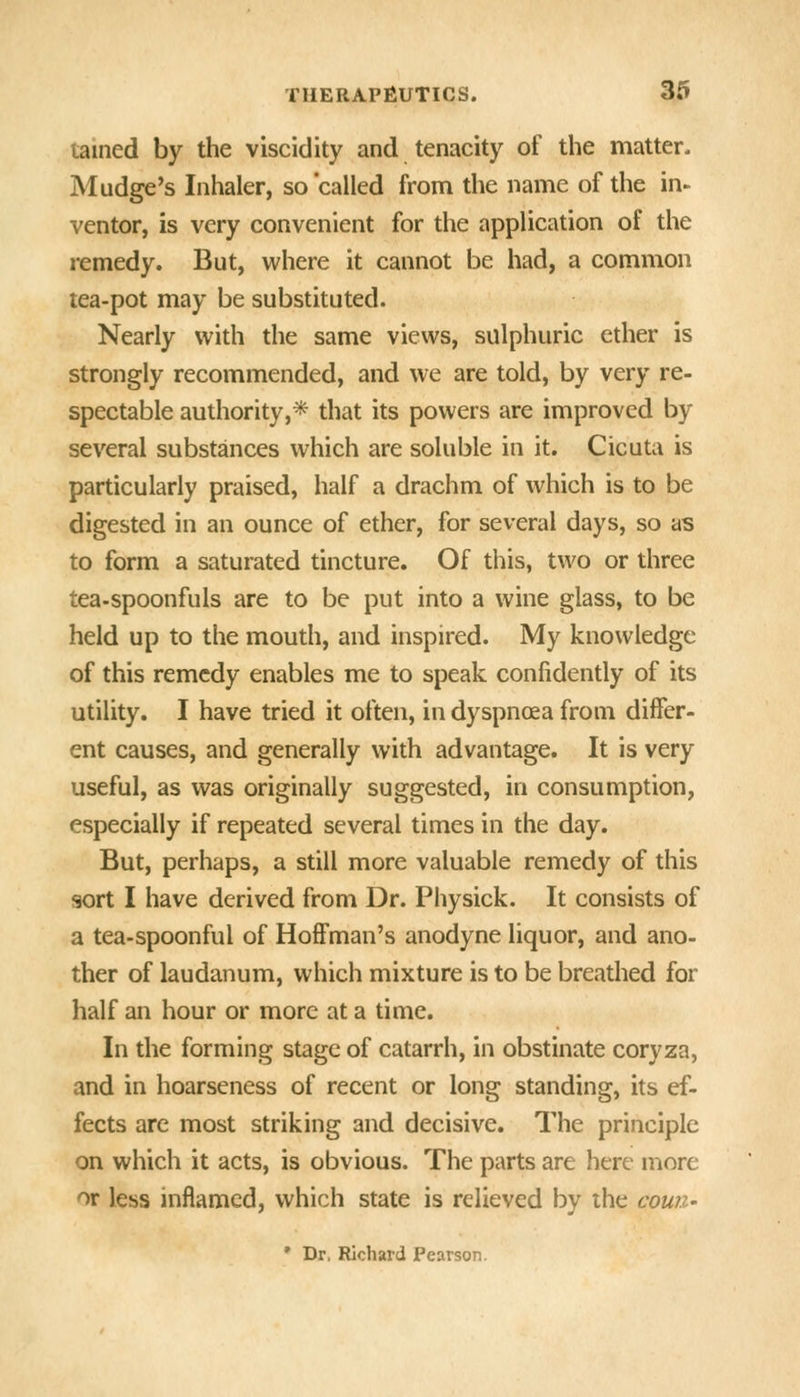 tained by the viscidity and tenacity of the matter. Mudge's Inhaler, so 'called from the name of the in- ventor, is very convenient for the application of the remedy. But, where it cannot be had, a common tea-pot may be substituted. Nearly with the same views, sulphuric ether is strongly recommended, and we are told, by very re- spectable authority,* that its powers are improved by several substances which are soluble in it. Cicuta is particularly praised, half a drachm of which is to be digested in an ounce of ether, for several days, so as to form a saturated tincture. Of this, two or three tea-spoonfuls are to be put into a wine glass, to be held up to the mouth, and inspired. My knowledge of this remedy enables me to speak confidently of its utility. I have tried it often, in dyspnoea from differ- ent causes, and generally with advantage. It is very useful, as was originally suggested, in consumption, especially if repeated several times in the day. But, perhaps, a still more valuable remedy of this sort I have derived from Dr. Physick. It consists of a tea-spoonful of Hoffman's anodyne liquor, and ano- ther of laudanum, which mixture is to be breathed for half an hour or more at a time. In the forming stage of catarrh, in obstinate coryza, and in hoarseness of recent or long standing, its ef- fects are most striking and decisive. The principle on which it acts, is obvious. The parts are here more or less inflamed, which state is relieved by the cowz- * Dr. Richard Pearson.