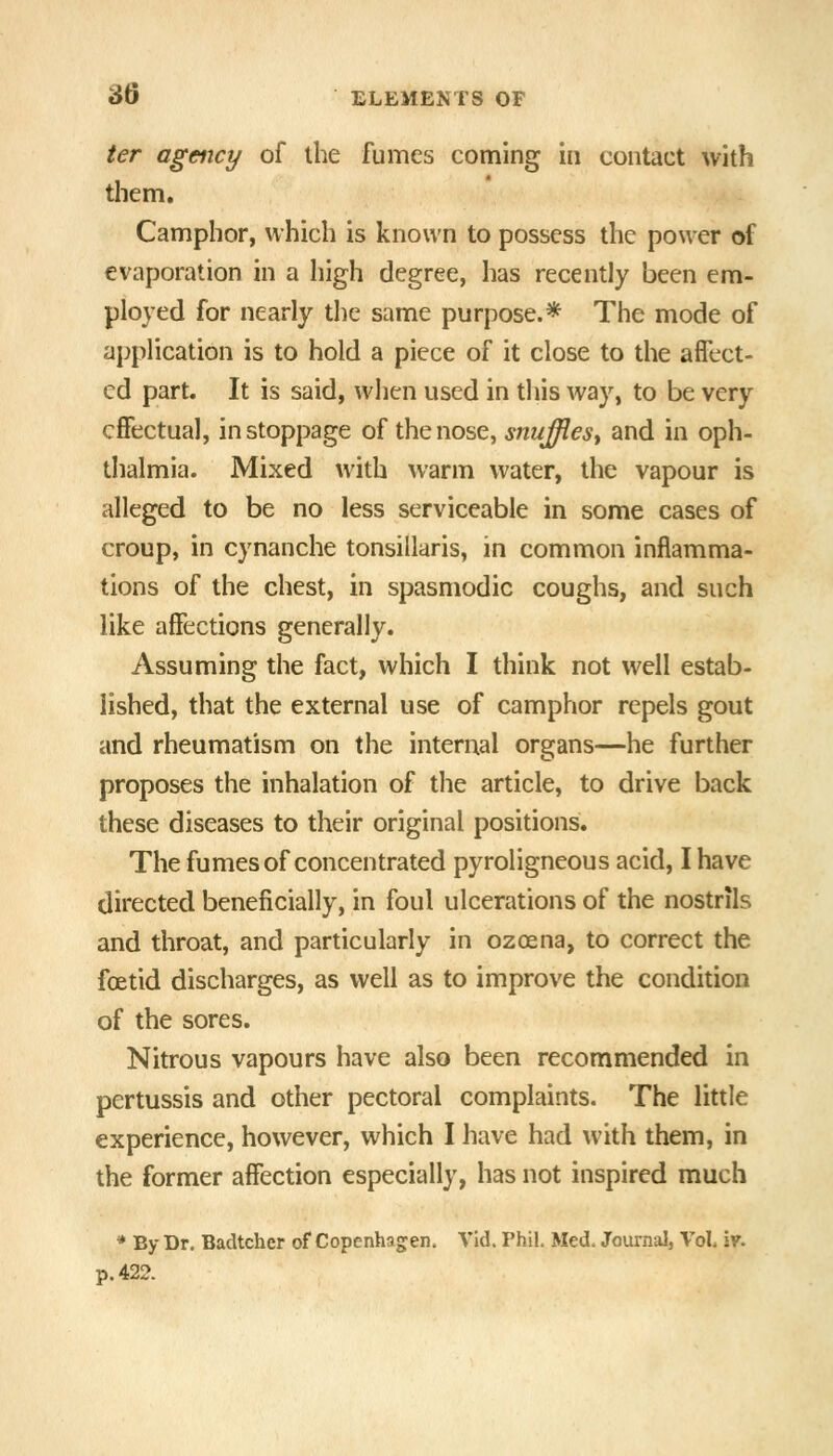 ter agency of the fumes coming in contact with them. Camphor, which is known to possess the power of evaporation in a high degree, has recently been em- ployed for nearly the same purpose.* The mode of application is to hold a piece of it close to the affect- ed part. It is said, when used in this way, to be very effectual, in stoppage of the nose, snufflest and in oph- thalmia. Mixed with warm water, the vapour is alleged to be no less serviceable in some cases of croup, in cynanche tonsillaris, in common inflamma- tions of the chest, in spasmodic coughs, and such like affections generally. Assuming the fact, which I think not well estab- lished, that the external use of camphor repels gout and rheumatism on the internal organs—he further proposes the inhalation of the article, to drive back these diseases to their original positions. The fumes of concentrated pyroligneous acid, I have directed beneficially, in foul ulcerations of the nostrils and throat, and particularly in ozoena, to correct the foetid discharges, as well as to improve the condition of the sores. Nitrous vapours have also been recommended in pertussis and other pectoral complaints. The little experience, however, which I have had with them, in the former affection especially, has not inspired much * By Dr. BacUcher of Copenhagen. VId. Phil. Med. Journal, Vol. 'vf. p. 422.