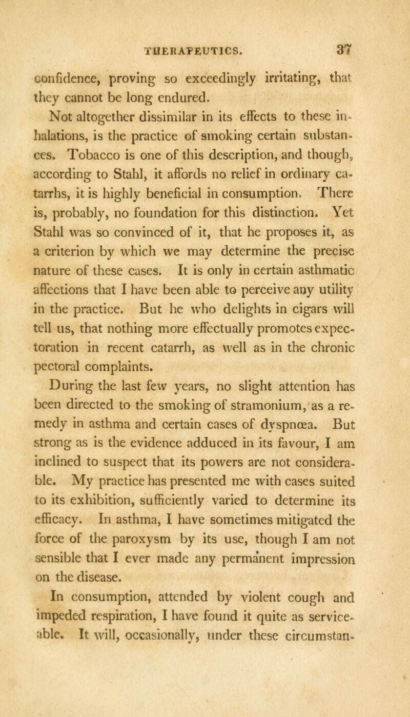 confidence, proving so exceedingly irritating, that they cannot be long endured. Not altogether dissimilar in its effects to these in- halations, is the practice of smoking certain substan- ces. Tobacco is one of this description, and though, according to Stahl, it affords no relief in ordinary ca= tarrhs, it is highly beneficial in consumption. There is, probably, no foundation for this distinction. Yet Stahl was so convinced of it, that he proposes it, as a criterion by which we may determine the precise nature of these cases. It is only in certain asthmatic affections that I have been able to perceive any utility in the practice. But he who delights in cigars will tell us, that nothing more effectually promotes expec- toration in recent catarrh, as well as in the chronic pectoral complaints. During the last few years, no slight attention has been directed to the smoking of stramonium, as a re- medy in asthma and certain cases of dyspnoea. But strong as is the evidence adduced in its favour, I am inclined to suspect that its powers are not considera- ble. My practice has presented me with cases suited to its exhibition, sufficiently varied to determine its efficacy. In asthma, I have sometimes mitigated the force of the paroxysm by its use, though I am not sensible that I ever made any permanent impression on the disease. In consumption, attended by violent cough and impeded respiration, I have found it quite as service- able. It will, occasionally, under these circumstan-