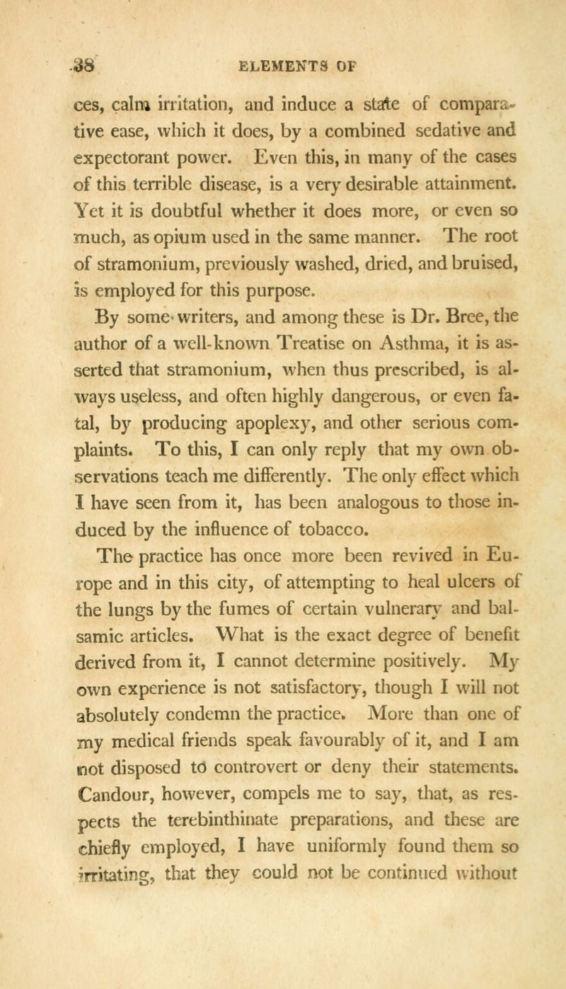 ces, calm irritation, and induce a state of compara- tive ease, which it does, by a combined sedative and expectorant power. Even this, in many of the cases of this terrible disease, is a very desirable attainment. Yet it is doubtful whether it does more, or even so much, as opium used in the same manner. The root of stramonium, previously washed, dried, and bruised, is employed for this purpose. By some- writers, and among these is Dr. Bree, the author of a well-known Treatise on Asthma, it is as- serted that stramonium, when thus prescribed, is al- ways useless, and often highly dangerous, or even fa- tal, by producing apoplexy, and other serious com- plaints. To this, I can only reply that my own ob- servations teach me differently. The only effect which I have seen from it, has been analogous to those in- duced by the influence of tobacco. The practice has once more been revived in Eu- rope and in this city, of attempting to heal ulcers of the lungs by the fumes of certain vulnerary and bal- samic articles. What is the exact degree of benefit derived from it, I cannot determine positively. My own experience is not satisfactory, though I will not absolutely condemn the practice. More than one of my medical friends speak favourably of it, and I am not disposed t6 controvert or deny their statements. Candour, however, compels me to say, that, as res- pects the terebinthinate preparations, and these are chiefly employed, I have uniformly found them so irritating, that they could not be continued without