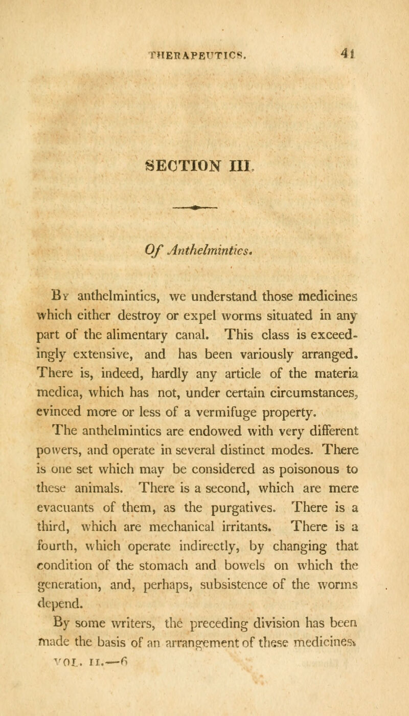 SECTION III, Of Anthelmintics* By anthelmintics, we understand those medicines which either destroy or expel worms situated in any part of the alimentary canal. This class is exceed- ingly extensive, and has been variously arranged. There is, indeed, hardly any article of the materia medica, which has not, under certain circumstanceSj evinced more or less of a vermifuge property. The anthelmintics are endowed with very different powers, and operate in several distinct modes. There is one set which may be considered as poisonous to these animals. There is a second, which are mere evacuants of them, as the purgatives. There is a third, which are mechanical irritants. There is a fourth, which operate indirectly, by changing that condition of the stomach and bowels on which the generation, and, perhaps, subsistence of the worms depend. By some writers, the preceding division has been made the basis of an arrangement of these medicines^ vol.. ri.—^>