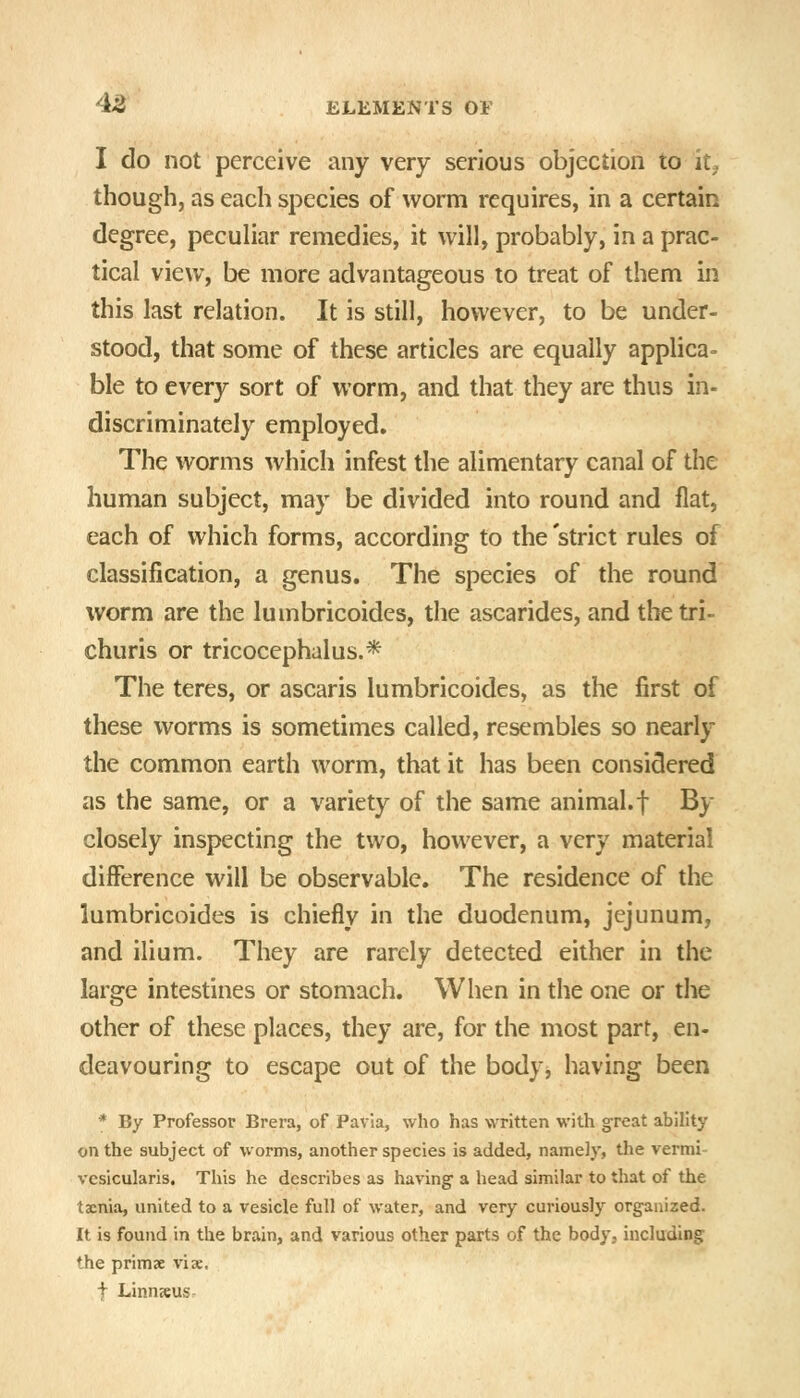 I do not perceive any very serious objection to it^ though, as each species of worm requires, in a certain degree, peculiar remedies, it will, probably, in a prac- tical view, be more advantageous to treat of them in this last relation. It is still, however, to be under- stood, that some of these articles are equally applica- ble to every sort of worm, and that they are thus in- discriminately employed. The worms which infest the alimentary canal of the human subject, may be divided into round and flat, each of which forms, according to the 'strict rules of classification, a genus. The species of the round worm are the lumbricoides, the ascarides, and the tri- churis or tricocephalus.* The teres, or ascaris lumbricoides, as the first of these worms is sometimes called, resembles so nearly the common earth worm, that it has been considered as the same, or a variety of the same animal, f By closely inspecting the two, however, a very material diiference will be observable. The residence of the lumbricoides is chiefly in the duodenum, jejunum, and ilium. They are rarely detected either in the large intestines or stomach. When in the one or the other of these places, they are, for the most part, en- deavouring to escape out of the body, having been * By Professor Brera, of Pavla, who has written with great ability on the subject of worms, another species is added, namely, tlie vermi- vesicularis. This he describes as having a head similar to that of the taenia, united to a vesicle full of water, and very curiously organized. It is found in the brain, and various other parts of the body, including the primae vise. t Linnsus