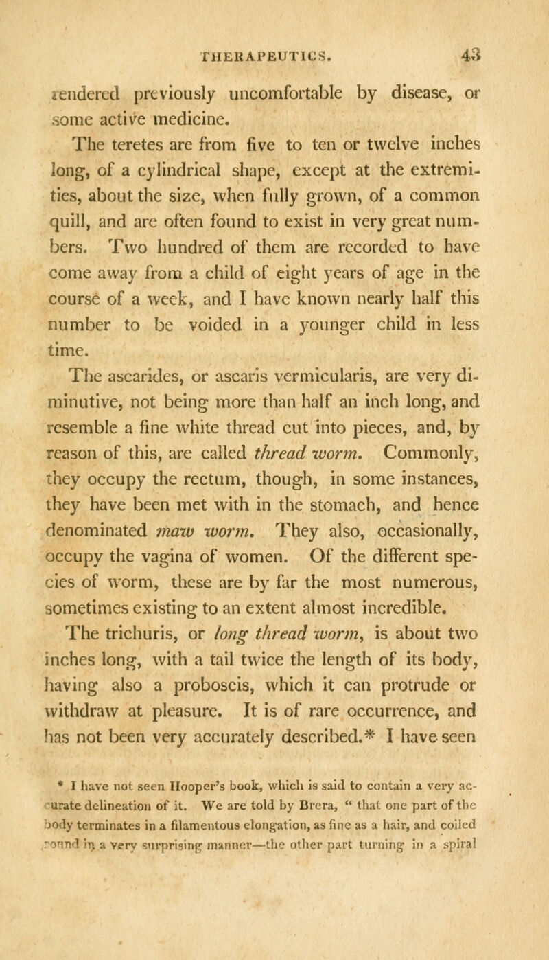 lendcrcd previously uncomfortable by disease, or .some active medicine. The teretes are from five to ten or twelve inches long, of a cylindrical shape, except at the extremi- ties, about the size, when fully grown, of a common quill, and are often found to exist in very great num- bers. Two hundred of them are recorded to have come away from a child of eight years of age in the course of a week, and I have known nearly half this number to be voided in a younger child in less time. The ascarides, or ascaris vermicularis, are very di- minutive, not being more than half an inch long, and resemble a fine white thread cut into pieces, and, by reason of this, are called thread ivorjn. Commonly, they occupy the rectum, though, in some instances, they have been met with in the stomach, and hence denominated inatv worm. They also, occasionally, occupy the vagina of women. Of the different spe- cies of worm, these are by far the most numerous, sometimes existing to an extent almost incredible. The trichuris, or lo7ig thread wormy is about two inches long, with a tail twice the length of its body, having also a proboscis, which it can protrude or withdraw at pleasure. It is of rare occurrence, and lias not been very accurately described.* I have seen • I have not seen Hooper's book, which is said to contain a very ac- curate delineation of it. We are told by Brera,  that one part of the body terminates in a filamentous elongation, as fine as a hair, and coiled .ronnd ii) a v/fry surpriginp manner—the otlier part turning in a spiral
