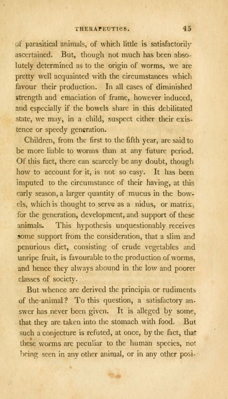 of parasitical animals, of which little is satisfactorily ascertained. But, though not much has been absO lutely determined as to the origin of worms, we are pretty well acquainted with the circumstances which favour their production. In all cases of diminished strength and emaciation of frame, however induced, and especially if the bowels share in this debilitated state, we may, in a child, suspect either their exis- tence or speedy generation. Children, from the first to the fifth year, are said to be more liable to worms than at any future period. Of this fact, there can scarcely be any doubt, though how to account for it, is not so easy. It has been imputed to the circumstance of their having, at this early season, a larger quantity of mucus in the bow- els, which is thought to serve as a nidus, or matrix, for the generation, development, and support of these animals. This hypothesis unquestionably receives some support from the consideration, that a slim and penurious diet, consisting of crude vegetables and unripe fruit, is favourable to the production of worms, and hence they always abound in the low and poorer classes of society. But whence are derived the principia or rudiments of theanimal? To this question, a satisfactory an- swer has never been given. It is alleged by some, that they are taken into the stomach with food. But such a conjecture is refuted, at once, by the fact, that these worms arc peculiar to the human species, not being seen in any other animal, or in any other posi^-