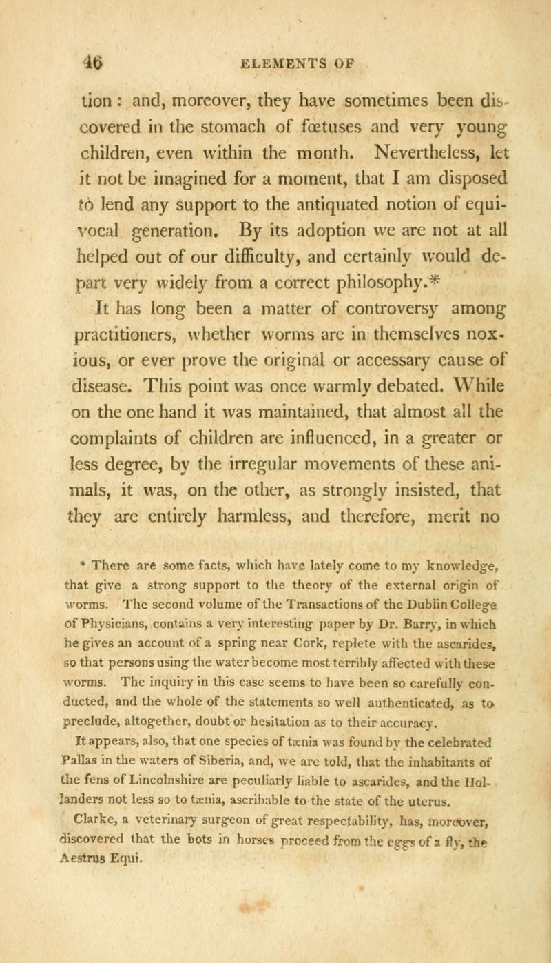 lion : and, moreover, they have sometimes been dis- covered in the stomach of foetuses and very young children, even within tiie month. Nevertheless, let it not be imagined for a moment, that I am disposed to lend any support to the antiquated notion of equi- vocal generation. By its adoption we are not at all helped out of our difficulty, and certainly would de- part very widely from a correct philosophy.* It has long been a matter of controversy among practitioners, whether worms are in themselves nox- ious, or ever prove the original or accessary cause of disease. This point was once warmly debated. While on the one hand it was maintained, that almost all the complaints of children are influenced, in a greater or less degree, by the irregular movements of these ani- mals, it was, on the other, as strongly insisted, that they are entirely harmless, and therefore, merit no * There are some facts, which have lately come to my knowledge, that give a strong support to the theory of the external origin of M'orms. The second volume of the Transactions of the Dublin College of Physicians, contains a very interesting paper by Dr. Barrj-, in which he gives an account of a spring near Cork, replete with the ascarides, so that persons using the water become most terribly affected with these worms. The inquiry in this case seems to have been so carefully con- ducted, and the whole of the statements so well authenticated, as to preclude, altogether, doubt or hesitation as to their accuracy. It appears, also, that one species of txnia was found by the celebrated Pallas in the waters of Siberia, and, we are told, that the inhabitants of the fens of Lincolnshire are peculiarly liable to ascarides, and the Hol- landers not less so to txnia, ascribable to the state of the uterus. Clarke, a veterinary surgeon of great respectability, has, moreover, discovered that tlie bots in horses proceed from the egg^ of a fly, the Aestrus Equi.