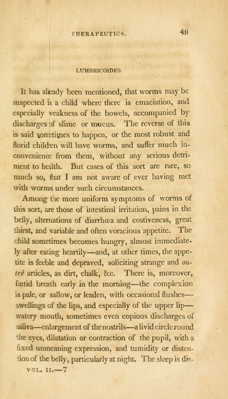 LUMBRICOIDES. 49 It has aleady been mentioned, that worms may be suspected h a child where there is emaciation, and especially veakness of the bowels, accompanied by discharges of slime or mucus. The reverse of this is said 5onetimes to happen, or the most robust and florid child-en will have worms, and suffer much in- convenience from them, without any serious detri- ment to health. But cases of this sort are rare, so much so, tiiat I am not aware of ever having met with worms under such circumstances. Among the more uniform symptoms of worms of this sort, are those of intestinal irritation, pains in the belly, alternations of diarrhoea and costiveness, great thirst, and variable and often voracious appetite. The child sometimes becomes hungry, almost immediate- ly after eating heartily—and, at other times, the appe- tite is feeble and depraved, soliciting strange and ou- tre articles, as dirt, chalk, ^c. There is, moreover, fcEtid breath early in the morning—the complexion is pale, or sallow, or leaden, with occasional flushes— swellings of the lips, and especially of the upper lip— watery mouth, sometimes even copious discharges of saliva—enlargement of the nostrils—a livid circle round the eyes, dilatation or contraction of the pupil, with a fixed unmeaning expression, and tumidity or disten- tion of the belly, particularly at night. The sleep is dis- VOL. II.—7