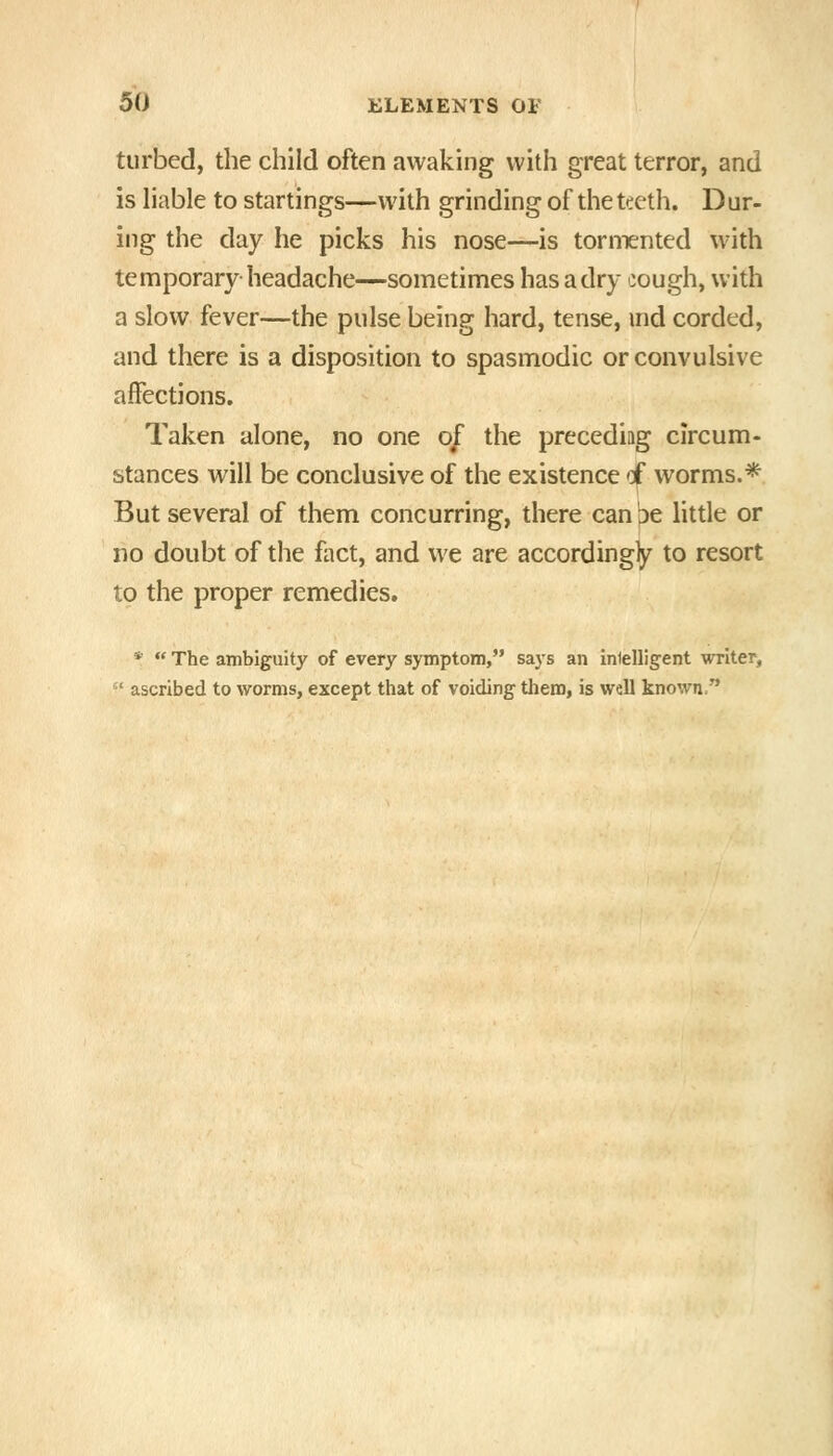 tiirbed, the child often awaking with great terror, and is liable to startings—with grinding of the tteth. Dur- ing the day he picks his nose—is tormented with temporary headache—sometimes has a dry cough, with a slow fever—the pulse being hard, tense, md corded, and there is a disposition to spasmodic or convulsive affections. Taken alone, no one of the precediag circum- stances will be conclusive of the existence 'i worms.* But several of them concurring, there can be little or no doubt of the fact, and we are according^ to resort to the proper remedies. *  The ambiguity of every symptom, says an inlelligent writer,  ascribed to worms, except that of voiding them, is well known.