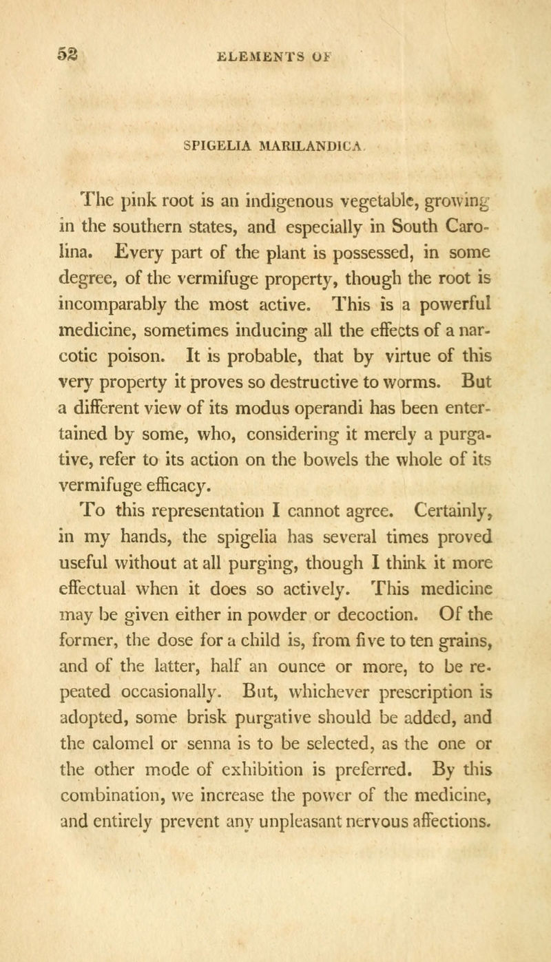 SPIGELIA MARILANDiCA The pink root is an indigenous vegetable, growing in the southern states, and especially in South Caro- lina. Every part of the plant is possessed, in some degree, of the vermifuge property, though the root is incomparably the most active. This is a powerful medicine, sometimes inducing all the effects of a nar- cotic poison. It is probable, that by virtue of this very property it proves so destructive to worms. But a different view of its modus operandi has been enter- tained by some, who, considering it merely a purga- tive, refer to its action on the bowels the whole of its vermifuge efficacy. To this representation I cannot agree. Certainly, in my hands, the spigelia has several times proved useful without at all purging, though I think it more effectual when it does so actively. This medicine may be given either in powder or decoction. Of the former, the dose for a child is, from five to ten grains, and of the latter, half an ounce or more, to be re- peated occasionally. But, whichever prescription is adopted, some brisk purgative should be added, and the calomel or senna is to be selected, as the one or the other mode of exhibition is preferred. By tliis combination, we increase the power of the medicine, and entirely prevent any unpleasant nervous affections.