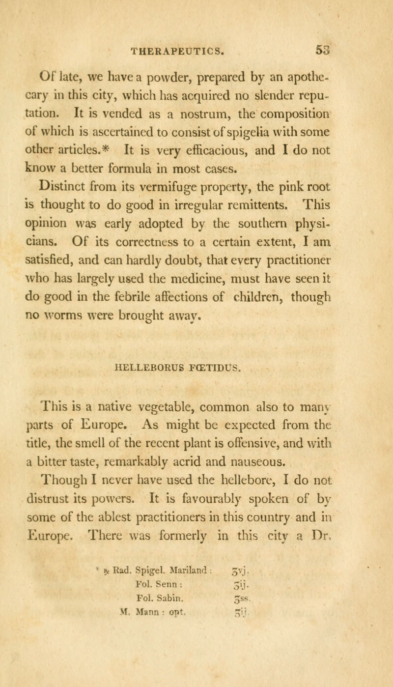 Of late, we have a powder, prepared by an apothe- cary in this city, which has acquired no slender repu- tation. It is vended as a nostrum, the composition of which is ascertained to consist of spigelia with some other articles.* It is very efficacious, and I do not know a better formula in most cases. Distinct from its vermifuge property, the pink root is thought to do good in irregular remittents. This opinion was early adopted by the southern physi- cians. Of its correctness to a certain extent, I am satisfied, and can hardly doubt, that every practitioner who has largely used the medicine, must have seen it do good in the febrile affections of children, though no M-orms were brousrht awav. HELLEBORUS F(ETIDUS. This is a native vegetable, common also to many parts of Europe, As might be expected from the title, the smell of the recent plant is offensive, and with a bitter taste, remarkably acrid and nauseous. Though I never have used the hellebore, I do not distrust its powers. It is favourably spoken of by some of the ablest practitioners in this country and in Europe. There was formerly in this city a Dr, * 5( Rad. Spjgel. Mariland : 3vj. Fol. Senn : jij. Fol. Sabin. Jss. M. Mann : opt. ij