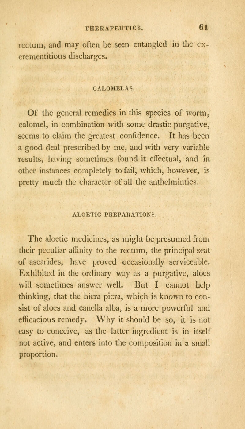 rectum, and may often be seen entangled in the ex- cremcntitious discharges. CALOMELAS. Of the general remedies in this species of worm, calomel, in combination with some drastic purgative, seems to claim the greatest confidence. It has been a good deal prescribed by me, and with very variable results, having sometimes found it effectual, and in other instances completely to fail, which, however, is pretty much the character of all the anthelmintics. ALOETIC PREPARATIONS. The aloetic medicines, as might be presumed from their peculiar affinity to the rectum, the principal seat of ascarides, have proved occasionally serviceable. Exhibited in the ordinary way as a purgative, aloes will sometimes answer well. But I cannot help thinking, that the hiera picra, which is known to con- sist of aloes and canclla alba, is a more powerful and efficacious remedy. Why it should be so, it is not easy to conceive, as the latter ingredient is in itself not active, and enters into the composition in a small proportion.
