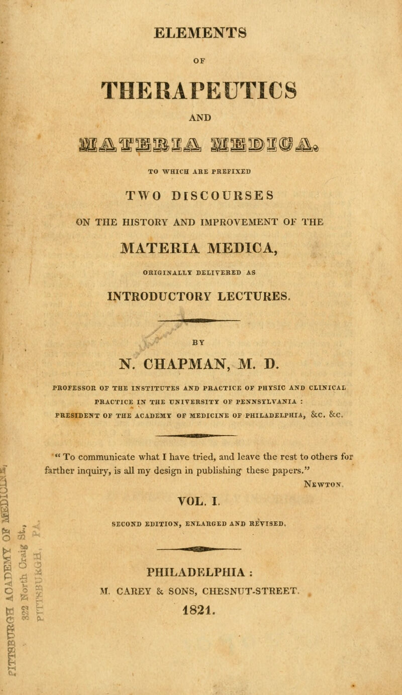 ELEMENTS OF THERAPEUTICS AND TO WHICH AHE PREFIXED TWO DISCOURSES ON THE HISTORY AND IMPROVEMENT OF THE MATERIA MEDICA, OKIGINALLI DEIITERED AS INTRODUCTORY LECTURES. N. CHAPMAN, M. D. PROFESSOR OF THE INSTITUTES AND PRACTICE OF PHYSIC AND CLINICAL PRACTICE IN THE UNIVERSITY OF PENNSYLVANIA : PRESIDENT OF THE ACADEMY OF MEDICINE OF PHILADELPHIA, &C. &C. *' To communicate what I have tried, and leave the rest to others for farther inquiry, is all my design in publishing these papers. Newton. VOL. I, second edition, enlarged and revised. O «2 ■ fe 's ^ ^ g 2 ^ PHILADELPHIA : '^ a ^D O o g M. CAREY & SONS, CHESNUT-STREET. ya ^ )- {ij « fL 1821.