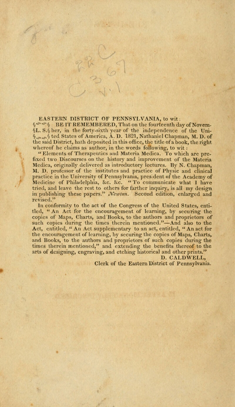 EASTERN DISTRICT OF PENNSYLVANIA, to wit: §-^-^§ BE IT REMEMBERED, That on the fourteenth day of Novem- §L. S.§ her, in the forty-sixth year of the independence of the Uni- §^«^§ ted States of America, A. D. 1821, Nathaniel Chapman, M. D. of the said District, hath deposited in this office, the title of a book, the right whereof he claims as author, in the words following, to wit : Elements of Therapeutics and Materia Medica. To which are pre- fixed two Discourses on the history and improvement of the Materia Medica, originally delivered as introductory lectures. By N. Chapman, M. D. professor of the institutes and practice of Physic and clinical practice in the University of Pennsylvania, presdent of the Academy of Medicine of Philadelphia, &.c. &c.  To communicate what I have tried, and leave the rest to others for farther inquiry, is all my design in publishing these papers. JVewton. Second edition, enlarged and revised. In conformity to the act of the Congress of the United States, enti- tled,  An Act for the encouragement of learning, by securing the copies of Maps, Charts, and Books, to the authors and proprietors of such copies during the times therein mentioned.—And also to the Act, entitled,  An Act supplementary to an act, entitled,  An act for the encouragement of learning, by securing the copies of Maps, Charts, and Books, to the authors and proprietors of such copies during the times therein mentioned, and extending the benefits thereof to the arts of designing, engraving, and etching historical and other prints.'* D. CALDWELL, Clerk of the Eastern District of Pennsylvania.