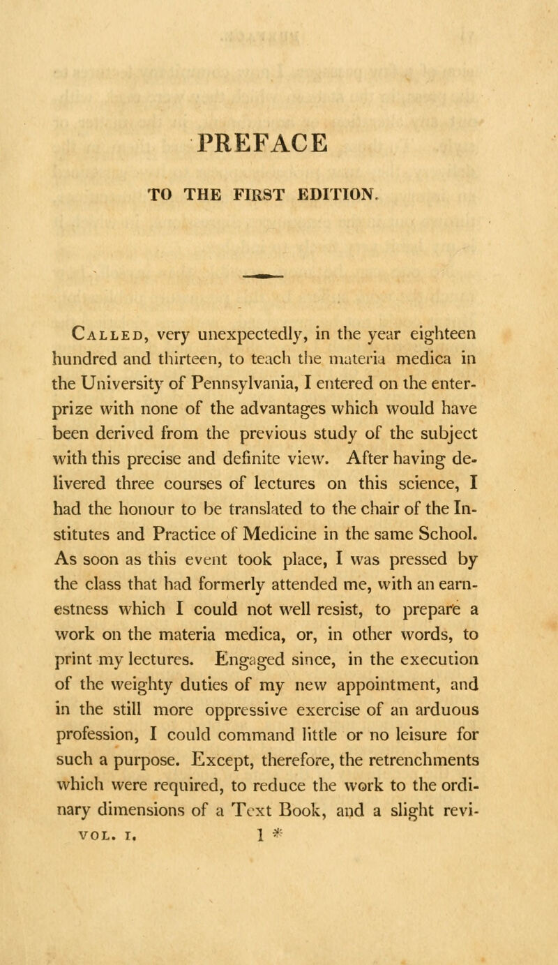 PREFACE TO THE FIRST EDITION. Called, very unexpectedly, in the year eighteen hundred and tliirteen, to teacli tiie materia medica in the University of Pennsylvania, I entered on the enter- prize with none of the advantages which would have been derived from the previous study of the subject with this precise and definite view. After having de- livered three courses of lectures on this science, I had the honour to be translated to the chair of the In- stitutes and Practice of Medicine in the same School. As soon as this event took place, I was pressed by the class that had formerly attended me, with an earn- estness which I could not well resist, to prepare a work on the materia medica, or, in other words, to print my lectures. Engaged since, in the execution of the weighty duties of my new appointment, and in the still more oppressive exercise of an arduous profession, I could command little or no leisure for such a purpose. Except, therefore, the retrenchments which were required, to reduce the work to the ordi- nary dimensions of a Text Book, and a slight revi- VOL. T, 1 ^'