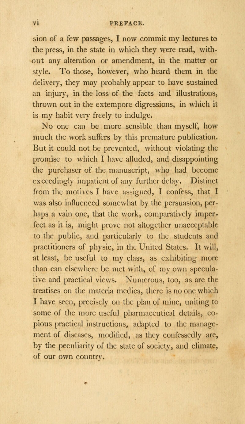 sion of a few passages, I now commit my lectures to the press, in the state in which they were read, with- out any aheration or amendment, in the matter or style. To those, however, who heard them in the delivery, they may probably appear to have sustained an injury, in the loss of the facts and illustrations, thrown out in the extempore digressions, in which it is my habit very freely to indulge. No one can be more sensible than myself, how much the work suffers by this premature publication. But it could not be prevented, without violating the promise to which I have alluded, and disappointing the purchaser of the manuscript, who had become exceedingly impatient of any further delay. Distinct from the motives I have assigned, I confess, that I was also influenced somewhat by the persuasion, per- haps a vain one, that the work, comparatively imper- fect as it is, might prove not altogether unacceptable to the public, and particularly to the students and practitioners of physic, in the United States. It will, at least, be useful to my class, as exhibiting more than can elsewhere be met with, of my own specula- tive and practical views. Numerous, too, as are the treatises on the materia medica, there is no one which I have seen, precisely on the plan of mine, uniting to some of the more useful pharmaceutical details, co- pious practical instructions, adapted to the manage- ment of diseases, modified, as they confessedly are, by the peculiarity of the state of society, and climate, of our own country.