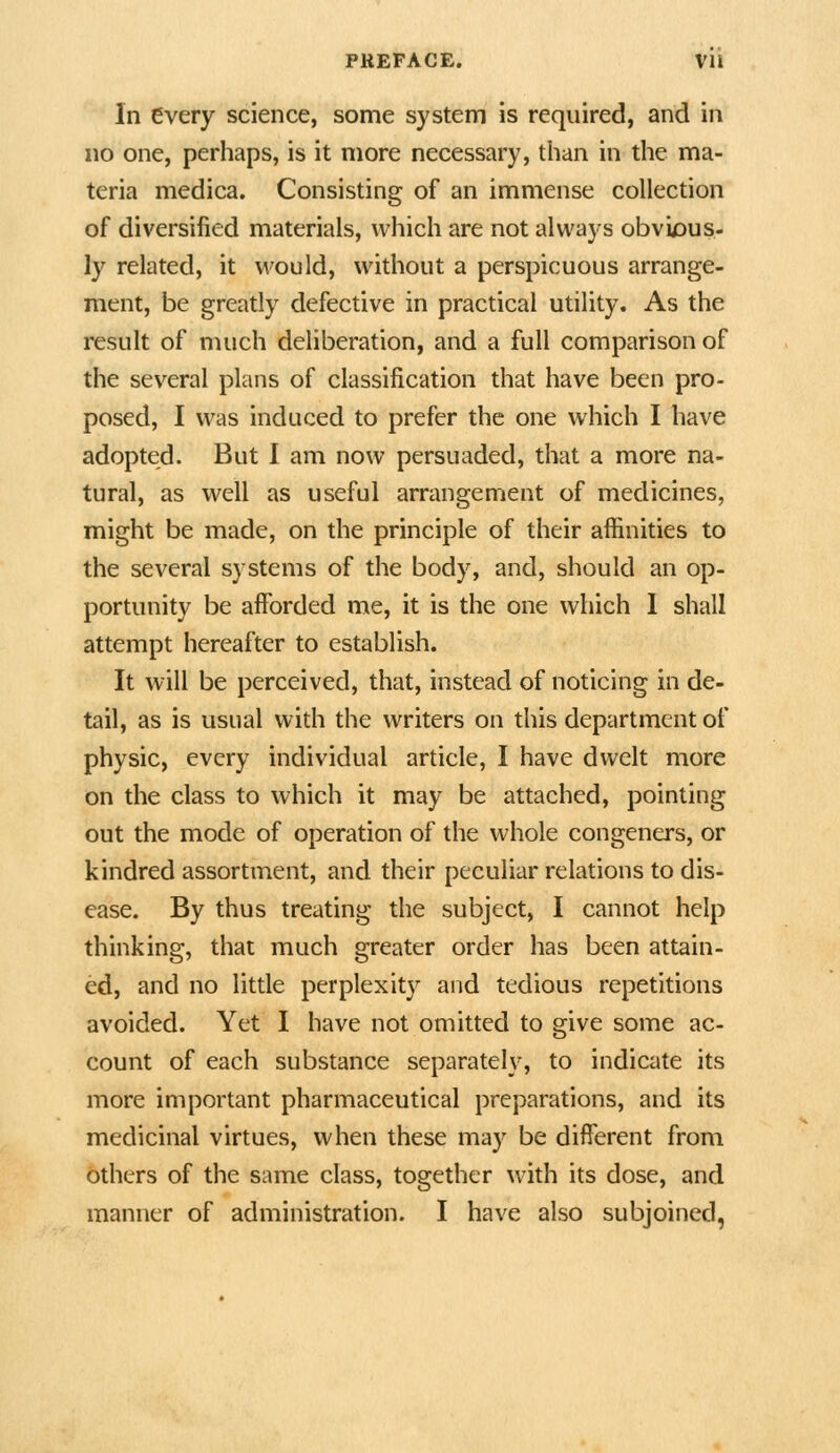 In every science, some system is required, and in no one, perhaps, is it more necessary, than in the ma- teria medica. Consisting of an immense collection of diversified materials, which are not always obvi/Dus- ly related, it would, without a perspicuous arrange- ment, be greatly defective in practical utility. As the result of much deliberation, and a full comparison of the several plans of classification that have been pro- posed, I was induced to prefer the one which I have adopted. But I am now persuaded, that a more na- tural, as well as useful arrangement of medicines, might be made, on the principle of their affinities to the several systems of the body, and, should an op- portunity be afforded me, it is the one which 1 shall attempt hereafter to establish. It will be perceived, that, instead of noticing in de- tail, as is usual with the writers on this department of physic, every individual article, I have dwelt more on the class to which it may be attached, pointing out the mode of operation of the whole congeners, or kindred assortment, and their peculiar relations to dis- ease. By thus treating the subject, I cannot help thinking, that much greater order has been attain- ed, and no little perplexity and tedious repetitions avoided. Yet I have not omitted to give some ac- count of each substance separately, to indicate its more important pharmaceutical preparations, and its medicinal virtues, when these may be different from others of the same class, together with its dose, and