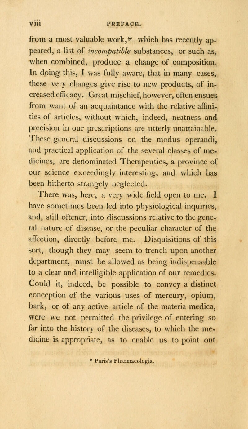 from a most valuable work,* which has recently ap- peared, a list of incompatible substances, or such as, when combined, produce a change of composition. In doing this, I was fully aware, that in many cases, these very changes give rise to new products, of in- creased efficacy. Great mischief, however, often ensues from want of an acquaintance with the relative affini- ties of articles, without which, indeed, neatness and precision in our prescriptions are utterly unattainable. These general discussions on the modus operandi, and practical application of the several classes of me- dicines, are deriominated Therapeutics, a province of our science exceedingly interesting, and which has been hitherto strangely neglected. There was, here, a very wide field open to me. I have sometimes been led into physiological inquiries, and, still oftener, into discussions relative to the gene- ral nature of disease, or the peculiar character of the affection, directly before me. Disquisitions of this sort, though they may seem to trench upon another department, must be allowed as being indispensable to a clear and intelligible application of our remedies. Could it, indeed, be possible to convey a distinct conception of the various uses of mercury, opium, bark, or of any active article of the materia medica, were we not permitted the privilege of entering so liir into the history of the diseases, to which the me- dicine is appropriate, as to enable us to point out • Paris's Pharmacologia.
