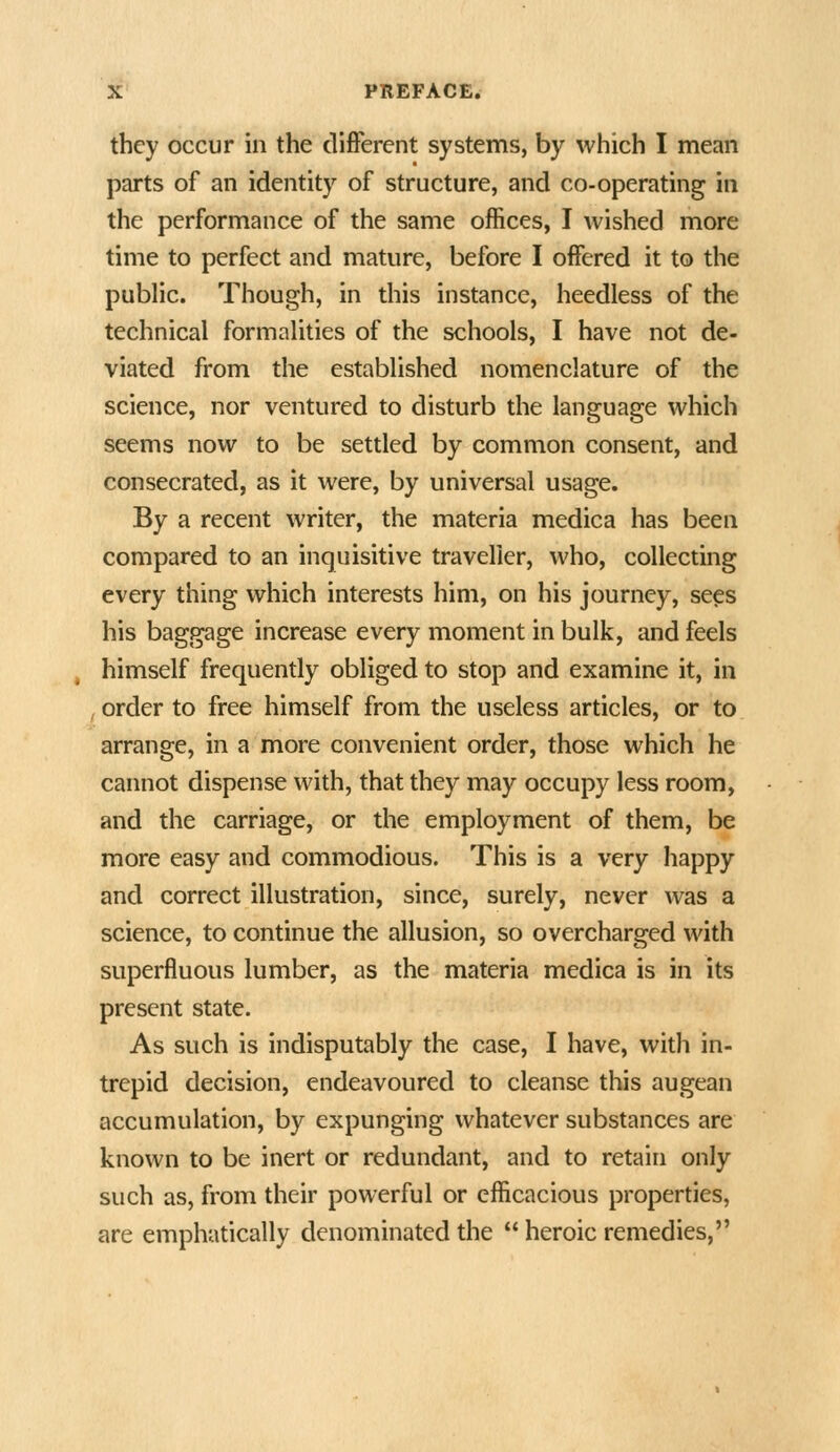 they occur in the different systems, by which I mean parts of an identity of structure, and co-operating in the performance of the same offices, I wished more time to perfect and mature, before I offered it to the public. Though, in this instance, heedless of the technical formalities of the schools, I have not de- viated from the established nomenclature of the science, nor ventured to disturb the language which seems now to be settled by common consent, and consecrated, as it were, by universal usage. By a recent writer, the materia medica has been compared to an inquisitive traveller, who, collecting every thing which interests him, on his journey, sees his baggage increase every moment in bulk, and feels himself frequently obliged to stop and examine it, in order to free himself from the useless articles, or to arrange, in a more convenient order, those which he cannot dispense with, that they may occupy less room, and the carriage, or the employment of them, be more easy and commodious. This is a very happy and correct illustration, since, surely, never was a science, to continue the allusion, so overcharged with superfluous lumber, as the materia medica is in its present state. As such is indisputably the case, I have, with in- trepid decision, endeavoured to cleanse this augean accumulation, by expunging whatever substances are known to be inert or redundant, and to retain only such as, from their powerful or efficacious properties, are emphatically denominated the  heroic remedies,