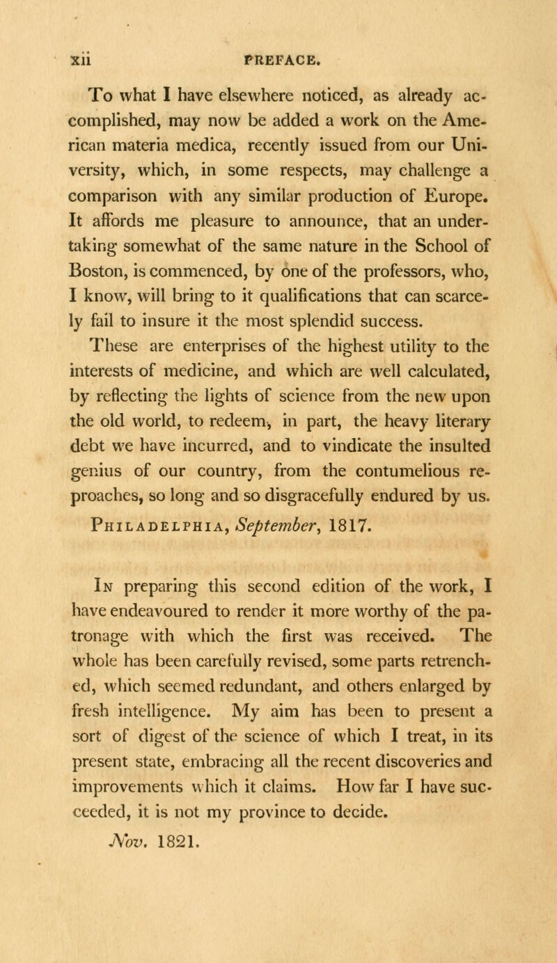 To what I have elsewhere noticed, as already ac- complished, may now be added a work on the Ame- rican materia medica, recently issued from our Uni- versity, which, in some respects, may challenge a comparison with any similar production of Europe. It affords me pleasure to announce, that an under- taking somewhat of the same nature in the School of Boston, is commenced, by one of the professors, who, I know, will bring to it qualifications that can scarce- ly fail to insure it the most splendid success. These are enterprises of the highest utility to the interests of medicine, and which are well calculated, by reflecting the lights of science from the new upon the old world, to redeem, in part, the heavy literary debt we have incurred, and to vindicate the insulted genius of our country, from the contumelious re- proaches, so long and so disgracefully endured by us. FhiladelfhiAj September J 1817. In preparing this second edition of the work, I have endeavoured to render it more worthy of the pa- tronage with which the first was received. The whole has been carefully revised, some parts retrench- ed, M'hich seemed redundant, and others enlarged by fresh intelligence. My aim has been to present a sort of digest of the science of which I treat, in its present state, embracing all the recent discoveries and improvements which it claims. How far I have sue ceeded, it is not my province to decide. J\ov. 1821.