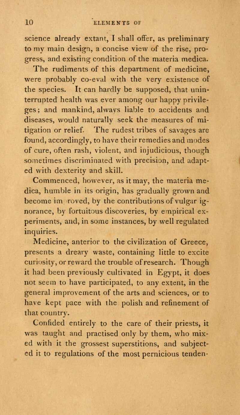 science already extant, I shall offer, as preliminary to my main design, a concise view of the rise, pro- gress, and existing condition of the materia medica. The rudiments of this department of medicine, were probably co-eval with the very existence of the species. It can hardly be supposed, that unin- terrupted health was ever among our happy privile- ges ; and mankind, alwavs liable to accidents and diseases, would naturally seek the measures of mi- tigation or relief. The rudest tribes of savages are found, accordingly, to have their remedies and modes of cure, often rash, violent, and injudicious, though sometimes discriminated with precisian, and adapt- ed with dexterity and skill. Commenced, however, as it may, the materia me- dica, humble in its origin, has gradually grown and become im roved, by the contributions of vulgar ig- norance, by fortuitous discoveries, by empirical ex- periments, and, in some instances, by well regulated inquiries. Medicine, anterior to the civilization of Greece, presents a dreary waste, containing little to excite curiosity, or reward the trouble of research. Though it had been previously cultivated in Egypt, it does not seem to have participated, to any extent, in the general improvement of the arts and sciences, or to have kept pace with the polish and refinement of that country. Confided entirely to the care of their priests, it was taught and practised only by them, who mix- ed with it the grossest superstitions, and subject- ed it to regulations of the most pernicious tenden-