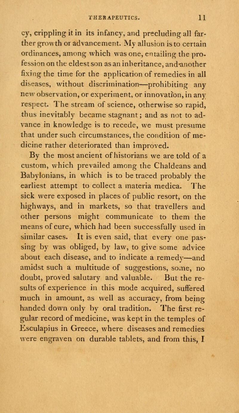 cy, crippling it in its infancy, and precludinjr all far- ther growth or advancement. My allusion is to certain ordinances, among which was one, entailing the pro- fession on the eldest son as an inheritance, and'another fixing the time for the application of remedies in all diseases, wdthout discrimination—prohibiting any new observation, or experiment, or innovation, in any respect. The stream of science, otherwise so rapid, thus inevitably became stagnant; and as not to ad- vance in knowledge is to recede, we must presume that under such circumstances, the condition of me- dicine rather deteriorated than improved. By the most ancient of historians we are told of a custom, which prevailed among the Chaldeans and Babylonians, in which is to be traced probably the earliest attempt to collect a materia medica. The sick were exposed in places of public resort, on the highways, and in markets, so that travellers and other persons might communicate to them the means of cure, which had been successfully used in similar cases. It is even said, that every one pas- sing by was obliged, by law, to give some advice about each disease, and to indicate a remedy—and amidst such a multitude of suggestions, some, no doubt, proved salutary and valuable. But the re- sults of experience in this mode acquired, suffered much in amount, as well as accuracy, from being handed down only by oral tradition. The first re- gular record of medicine, was kept in the temples of Esculapius in Greece, where diseases and remedies were engraven on durable tablets, and from this, I