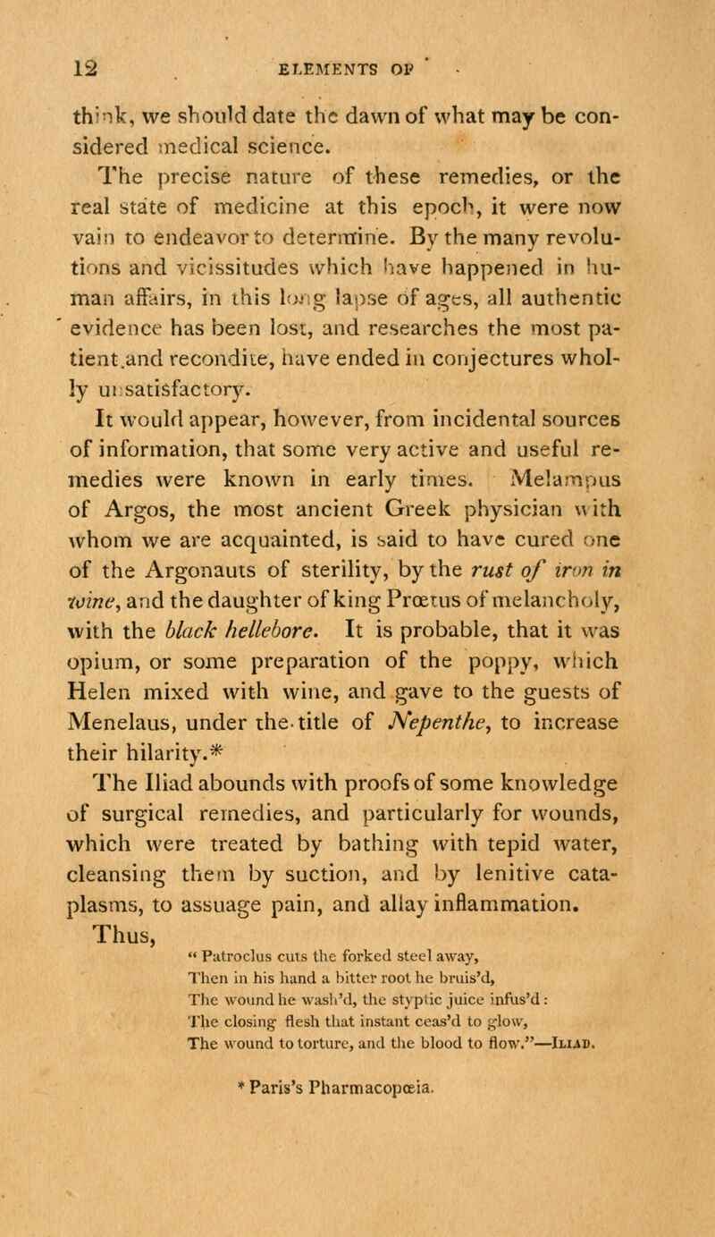 think, we should date the dawn of what may be con- sidered medical science. The precise nature of these remedies, or the real state of medicine at this epoch, it were now vain to endeavor to determine. By the many revolu- tions and vicissitudes which have happened in hu- man affairs, in this lojsg lapse of ages, all authentic evidence has been lost, and researches the most pa- tient.and recondite, have ended in conjectures whol- ly ui; satisfactory. It would appear, however, from incidental sources of information, that some very active and useful re- medies were known in early times. MelamDus of Argos, the most ancient Greek physician uith whom we are acquainted, is said to have cured one of the Argonauts of sterility, by the rust of iron in •ioinc, and the daughter of king Proetus of melancholy, with the black hellebore. It is probable, that it was opium, or some preparation of the poppy, wliich Helen mixed with wine, and gave to the guests of Menelaus, under the-title of Nepenthe, to increase their hilarity.^ The Iliad abounds with proofs of some knowledge of surgical remedies, and particularly for wounds, which were treated by bathing with tepid water, cleansing them by suction, and by lenitive cata- plasms, to assuage pain, and allay inflammation. Thus, « Patroclus cuts the forked steel away. Then in his hand a bitter root he bruis'd. The wound he wash'd, the styptic juice infus'd: The closing flesh that instant ceas'd to glow, The wound to torture, and the blood to flow.—Iliad. ♦ Paris's Pharmacopoeia.