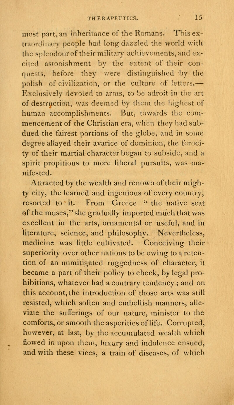 most part, an inheritance of the Romans. This ex- traordinary people had long dazzled the world with the splendourof their military achievements, and ex- cited astonishment by the extent of their con- quests, before they were distinguished by the polish of civilizatioa, or the culture of letters.— Exclusively devoted to arms, to be adroit in the art of destryction, was deemed by them the highest of hmnan accomplishments. But, towards the com- mencement of the Christian era, when they had sub- dued the fairest portions of the globe, and in some degree allayed their avarice of dominion, the feroci- ty of their martial character began to subside, and a spirit propitious to more liberal pursuits, was ma- nifested. Attracted by the wealth and renown of their migh- ty city, the learned and ingenious of every country, resorted to ^ it. From Greece  the native seat ef the muses, she gradually imported much that was excellent in the arts, ornamental or useful, and in literature, science, and philosophy. Nevertheless, medicine was little cultivated. Conceiving their superiority over other nations to be owing to a reten- tion of an unmitigated ruggedness of character, it became a part of their policy to check, by legal pro- hibitions, whatever had a contrary tendency ; and on this account, the introduction of those arts was still resisted, which soften and embellish manners, alle- viate the sufferings of our nature, minister to the comforts, or smooth the asperities of life. Corrupted, however, at last, by the accumulated wealth which flowed in upon ihem, luxury and indolence ensued, and with these vices, a tram of diseases, of which